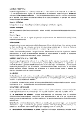 70
otro lado del mar Egeo.
En uno de los más influyentes de estos tratados
(Sobre la enfermedad sagrada, de Hipócrates),
podemos hoy todavía leer estas palabras, tan
sorprendentemente actuales:
“El hombre debería saber que del cerebro, y no de
otro lugar, vienen las alegrías, los placeres, la risa
y la broma, y también las tristezas, la aflicción, el
abatimiento y los lamentos. Y con el mismo
órgano, de una manera especial, adquirimos el
juicio y el saber, la vista y el oído y sabemos lo que
está bien y lo que está mal, lo que es trampa y lo
que es justo, lo que es dulce y lo que es insípido,
algunas de estas cosas las percibimos por
costumbre, y otras por su utilidad... Y a través del
mismo órgano nos volvemos locos y deliramos, y el
miedo y los terrores nos asaltan, algunos de noche
y otros de día, así como los sueños y los delirios
indeseables, las preocupaciones que no tienen
razón de ser, la ignorancia de las circunstancias
presentes, el desasosiego y la torpeza. Todas estas
cosas las sufrimos desde el cerebro”.
Realmente Hipócrates, en este primer esbozo de
historia científica, había comprendido algo de la
significación de esta masa arrugada de gelatina
gris, situada en el interior de la bóveda craneal.
Hoy, dos milenios y medio después, tenemos que
asignar al cerebro un papel igual, o quizás
superior, como base fisiológica de la vida humana.
C.U.M. SMITH: El cerebro, págs. 23-24
El cerebro es una compleja red de neuronas y de
sustancias en interacción. Mediante esta
interacción se analizan las señales, se combinan, se
relacionan y se interpretan de acuerdo con la in-
formación que de los objetos y de su
comportamiento se encuentra allí almacenada,
procedente de experiencias anteriores.
Como la actividad perceptiva es el resultado de
una elaboración del cerebro, podemos
preguntarnos: ¿Percibimos los objetos tal y como
son? Está claro que las cualidades sensibles, por
ejemplo los colores, no son propiedades de los
objetos, sino que son fenómenos psíquicos que
sólo existen como actos subjetivos. Nuestro
órgano visual, por ejemplo, está preparado para
ser estimulado por la luz con una longitud de onda
entre los 390 y los 700 milicrones
aproximadamente; en consecuencia, percibimos
los colores que van del violeta al rojo; el resto son
o “ultravioletas” o “infrarrojos”. Otros animales
con la vista más especializada percibirán una gama
mayor de colores. Cada especie percibe lo que está
preparada para percibir.
Cuando percibimos, desarrollamos una actividad
configuradora cuyo resultado son los diversos
objetos o realidades significativas. Teniendo como
material de trabajo las sensaciones en sus
múltiples y posibles combinaciones, mediante una
serie de mecanismos individuales, vamos
relacionando percepciones que se van haciendo
progresivamente más complejas al intervenir la
experiencia y con ella el mundo de los objetos y de
sus relaciones.
Entre los mismos hombres, las diferencias de
grupo e, incluso, las diferencias individuales son
considerables. Por ejemplo, no percibimos igual la
nieve los mediterráneos que los esquimales; no
percibe igual una moneda un niño pobre que un
niño rico. Como expresó UNAMUNO, la condición
trágica de nuestra vida es que somos “otro”, no
hay dos individuos humanos iguales, que perciban
absolutamente lo mismo.
LAS LEYES DE LA PERCEPCIÓN
Percibimos, pues, objetos y procesos: por ejemplo,
el objeto “libro” lo identifico como tal a partir de
los datos actuales y la experiencia acumulada. De
este modo aprehendemos la realidad, a través de
los sentidos, configurando los objetos, que
adquieren así un valor constante y una identidad
propia.
La psicología asociacionista pretendió explicar la
percepción como una suma o mero añadido de
sensaciones.
Los psicólogos de la Gestalt o de la Forma
(WERTHEIMER, KÓHLER), en cambio, al estudiar
nuestras respuestas perceptivas, advirtieron cómo
operaban en nosotros una serie de mecanismos o
de modelos organizativos que, incidiendo directa-
 