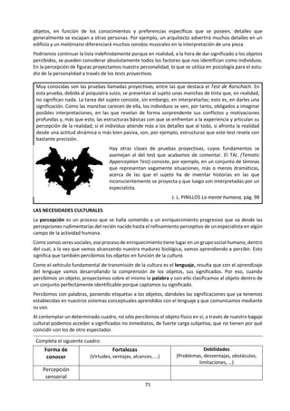 71
mente sobre los estímulos, daban como resultado
figuras estructuradas. Advirtieron unos modos
constantes de agrupación de estímulos, estable-
ciendo las llamadas leyes configurativas y estu-
diaron también la existencia de factores distorsio-
nantes que dan lugar a las ilusiones perceptivas.
La percepción comporta, pues, un cierto saber
acerca de los objetos percibidos y de sus
relaciones que se va adquiriendo dentro de un
marco histórico cultural.
El resultado perceptivo depende también de la
práctica del lenguaje. La hipótesis de SAPIR-
WHORF es que el lenguaje, al proyectar su red de
conceptos sobre la realidad, determina el conoci-
miento de la misma.
Con la percepción limitamos nuestro conoci-
miento a los objetos que se encuentran aquí y
ahora. Pero tenemos la capacidad de almacenar al
menos parte del conocimiento perceptivo
mediante la memoria, con lo que podemos referir
nuestro c9nocimiento de los objetos a un espacio
mayor y a un tiempo pasado.
Los contenidos de la memoria se mezclan con los
de la percepción ante la necesidad que tenemos
de acumular información con el fin de aumentar
los mecanismos disponibles con los que
interpretar el medio que nos rodea. La memoria
colabora en la configuración significativa de los
objetos aportando experiencias anteriores.
El hombre no percibe cualidades sensoriales;
percibe los objetos y procesos que se le
manifiestan en ellas. La unidad psicológica básica
del conocimiento sensible no es la sensación, al
menos en el hombre, sino la percepción. El análisis
sensorial de la realidad culmina, a nivel de
experiencia, en una unidad perceptiva que mani-
fiesta al sujeto algo diferente de un mosaico de
impresiones sensoriales inconexas. Realmente, la
percepción consiste en un proceso de integración
psicofísica, en cuya virtud la energía estimulante
se manifiesta como mundo al sujeto que percibe.
La percepción es, pues, una aprehensión de la
realidad a través de los sentidos; la percepción es
un proceso sensocognitivo en el que las cosas se
hacen manifiestas como tales en un acto de
experiencia. Tal experiencia no es, por otra parte,
un reflejo pasivo de la acción estimuladora ni una
captación puramente figural de los objetos;
percibir entraña un cierto saber acerca de las cosas
percibidas y sus relaciones.
J.L. PINILLOS: Principios de psicología,pág. 153
Por otra parte, ADAM SCHAFF sostiene que, más
que determinar el conocimiento de la realidad, el
lenguaje influye en la percepción y articulación del
mundo, en el qué y el cómo de nuestro
conocimiento imponiéndole unos límites
naturales que vienen determinados socialmente.
Tanto el lenguaje como el conocimiento son
formaciones sociales.
LEY GENERAL DE FIGURA-FONDO
Lo primero que hacemos cuando percibimos es
distinguir lo que es figura de lo que es fondo.
Sobre un contexto amplio y no homogéneo
siempre percibimos una figura que se destaca
sobre un fondo que queda en segundo plano. Esta
operación se conoce con el nombre de ley de
figura-fondo.
Se trata de algo semejante a lo que hacemos, por
ejemplo, con los pasatiempos de figuras
escondidas, en las que estructurando de modos
diversos los elementos llegamos a descubrirlas en
contraposición a su fondo.
LEYES CONFIGURATIVAS
Además de esta ley de figura-fondo de carácter
general, existen unas leyes propiamente
configurativas que imponen una forma de agrupar
los estímulos y que explican por qué todos
coincidimos en percibir la misma figura. Las más
 