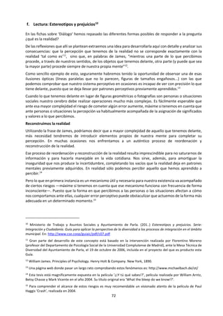 72
importantes de estas leyes son las siguientes:
Ley de simplicidad
Tendemos a organizar los estímulos de tal manera
que la figura resultante sea lo más sencilla posible.
Así, en cuatro puntos equidistantes vemos un
cuadrado en vez de cualquier otra figura.
Ley de pregnancia
Tendemos a completar la figura que aparece
incompleta y a darle así una organización estable.
Ley de proximidad
Tendemos a integrar en una misma figura los
objetos próximos entre sí.
Ley de la semejanza
Solemos integrar, dentro de lo posible, en una
figura objetos similares o parecidos.
Ley del contraste
Tendemos a destacar un elemento de una figura
de acuerdo con la relación que guarda con los
demás elementos del conjunto.
Ley de la continuidad
Tendemos a integrar en una misma figura objetos
que aparecen en una sucesión continua.
ERRORES DE LA PERCEPCIÓN
ILUSIONES PERCEPTIVAS
Las ilusiones perceptivas son posibles cuando se
da una ordenación inexacta o alterada de los
estímulos a la hora de conformar los objetos. En
realidad se trata de fenómenos producidos por la
defectuosa interpretación de los datos
sensoriales. La existencia de este fenómeno
condujo al llamado “escepticismo de los sentidos”,
que consiste en dudar de la verdad de los datos
aportados por los sentidos. Hay distintos tipos de
ilusiones perceptivas:
Ilusiones fisiológicas
Son aquellas en las que el engaño proviene de
nuestra propia constitución orgánica.
Ilusiones psicológicas
Son aquellas en las que el engaño se produce
debido al modo habitual que tenemos de
reconocer las figuras.
Ilusiones ilógicas
Son aquellas en las que el engaño se produce al
aplicar sobre dos dimensiones la configuración
tridimensional del espacio.
ALUCINACIONES
Las alucinaciones son percepciones sin objeto.
Cuando percibimos objetos sin que éstos estén
presentes, es decir, cuando no hay estímulos
exteriores, sino que son producidos por la mente,
se habla de alucinaciones y pueden manifestarse a
través de cualquier órgano sensorial.
Pueden darse en estados próximos a la vigilia y al
sueño, al dormirse o al despertarse. Se producen
también con frecuencia en el caso de
enfermedades mentales, en estados febriles, en
lesiones de los centros nerviosos o afecciones
tóxicas del cerebro: drogas, por ejemplo.
FACTORES SUBJETIVOS DE LA PERCEPCIÓN
Nuestra respuesta perceptiva, además de la
configuración de los objetos, lleva consigo
también la comprensión de esos objetos, su
reconocimiento y, sobre todo, la atribución de un
 
