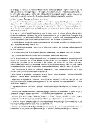 73
significado a lo percibido. Esto tiene lugar de modo
diferente según el grupo social al que
pertenezcamos e, incluso, según la situación
personal por la que atravesemos. Cada uno
tenemos nuestro propio modo de percibir los
objetos. Entre los aspectos subjetivos que
intervienen en la percepción cabe señalar la
atención, los intereses individuales y las
necesidades culturales.
LA ATENCIÓN
Nos bombardean de modo continuo demasiados
estímulos. Sólo somos capaces de procesar una
pequeña parte de los que inciden sobre nuestros
órganos sensoriales. La percepción es, por tanto,
selectiva, y esta selección se realiza mediante la
atención.
En la atención influyen factores propios de la
naturaleza del estímulo —su intensidad, su
tamaño, su color, movimientos, etc.— y también
factores propios del sujeto que percibe.
LOS INTERESES INDIVIDUALES
Llamamos intereses individuales a aquellos que
tienen que ver con las actividades e intereses
propios del sujeto o generados por las situaciones
en que éste se pueda encontrar. Entre ellos se pue-
den contar:
a) Las necesidades del momento. Estudios
experimentales han constatado que los individuos
hambrientos son más propensos a interpretar
como alimento objetos que no lo son cuando se les
presentan con cierta ambigüedad, o también que
llegan a verse mayores los objetos alimenticios
que los que no lo son.
b) La situación emocional. La angustia, el temor, la
ansiedad, etc. pueden dar lugar a una percepción
distorsionada y llegar así a confundir, por ejemplo,
la sombra con la figura de alguien que corre, o una
rama que se mueve en la oscuridad con alguien
que nos persigue con un cuchillo, etc.
c) Las ocupaciones profesionales y los gustos.
Orientan la percepción permitiendo reconocer en
los objetos, en función de los conocimientos y
preferencias específicas que se poseen, detalles
que generalmente se escapan a otras personas.
Por ejemplo, un arquitecto advertirá muchos
detalles en un edificio y un melómano diferenciará
muchos sonidos musicales en la interpretación de
una pieza.
Podríamos continuar la lista indefinidamente
porque en realidad, a la hora de dar significado a
los objetos percibidos, se pueden considerar
absolutamente todos los factores que nos identifi-
can como individuos. En la percepción de figuras
proyectamos nuestra personalidad, lo que se
utiliza en psicología para el estudio de la
personalidad a través de los tests proyectivos.
Muy conocidas son las pruebas llamadas
proyectivas, entre las que destaca el Test de
Rorschach. En esta prueba, debida al psiquiatra
suizo, se presentan al sujeto unas manchas de
tinta que, en realidad, no significan nada. La tarea
del sujeto consiste, sin embargo, en interpretarlas;
esto es, en darles una significación. Como las
manchas carecen de ella, los individuos se ven, por
tanto, obligados a imaginar posibles
interpretaciones, en las que revelan de forma
sorprendente sus conflictos y motivaciones
profundas y, más que esto, las estructuras básicas
con que se enfrentan a la experiencia y articulan
su percepción de la realidad; si el individuo atiende
más a los detalles que al todo, si afronta la realidad
desde una actitud dinámica o más bien pasiva, son,
por ejemplo, estructuras que este test revela con
bastante precisión.
Hay otras clases de pruebas proyectivas, cuyos
fundamentos se asemejan al del test que aca-
bamos de comentar. El TAl. (Tematic Apperception
Test) consiste, por ejemplo, en un conjunto de
láminas que representan vagamente situaciones,
más o menos dramáticas, acerca de las que el
sujeto ha de inventar historias en las que
inconscientemente se proyecta y que luego son
interpretadas por un especialista.
J. L. PINILLOS La mente humana, pág. 98
LAS NECESIDADES CULTURALES
La percepción es un proceso que se halla sometido
a un enriquecimiento progresivo que va desde las
 