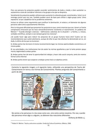 75
f. Lectura: Estereotipos y prejuicios9
En las fichas sobre ‘Diálogo’ hemos repasado las
diferentes formas posibles de responder a la
pregunta ¿qué es la realidad?
De las reflexiones que allí se plantean extraemos
una idea para desarrollarla aquí con detalle y
analizar sus consecuencias: que la percepción que
tenemos de la realidad no se corresponde
exactamente con la realidad ‘tal como es’10
, sino
que, en palabras de James, “mientras una parte de
lo que percibimos procede, a través de nuestros
sentidos, de los objetos que tenemos delante, otra
parte (y puede que sea la mayor parte) procede
siempre de nuestra propia mente”11
.
Como sencillo ejemplo de esto, seguramente
habremos tenido la oportunidad de observar una
de esas ilusiones ópticas (líneas paralelas que no
lo parecen, figuras de tamaños engañosos...) con
las que podemos comprobar que nuestro sistema
perceptivo en ocasiones es incapaz de ver con
precisión lo que tiene delante, puesto que se deja
llevar por patrones perceptivos previamente
aprendidos.12
Cuando lo que tenemos delante en lugar de figuras
geométricas o fotografías son personas o
situaciones sociales nuestro cerebro debe realizar
operaciones mucho más complejas. Es fácilmente
esperable que ante esa mayor complejidad el
riesgo de cometer algún error aumente, máxime si
tenemos en cuenta que ante personas o
situaciones la percepción va habitualmente
acompañada de la asignación de significados y
valores a lo que percibimos.
Reconstruimos la realidad
Utilizando la frase de James, podríamos decir que
a mayor complejidad de aquello que tenemos
delante, más necesidad tendremos de introducir
elementos propios de nuestra mente para
completar su percepción. En muchas ocasiones
9 Ministerio de Trabajo y Asuntos Sociales y Ayuntamiento
de Parla. (201..) Estereotipos y prejuicios. Serie: Integración y
Ciudadanía. Guía para aplicar la perspectiva de la diversidad
a los procesos de integración en el ámbito municipal. En:
http://www.cse.coop/guiaic/pdf/c07.pdf
10 Gran parte del desarrollo de este concepto está basado en
la intervención realizada por Florentino Moreno (profesor
del Departamento de Psicología Social de la Universidad
Complutense de Madrid), ante la Mesa Técnica de Diversidad
del Ayuntamiento de Parla, el 19 de octubre de 2006,
incluida en el proyecto del que es producto esta Guía.
nos enfrentamos a un auténtico proceso de
reordenación y reconstrucción de la realidad.
Ese proceso de reordenación y reconstrucción de
la realidad resulta imprescindible para no
saturarnos de información y para hacerla
manejable en la vida cotidiana. Nos sirve, además,
para amortiguar la inseguridad que nos produce la
incertidumbre, completando los vacíos que la
realidad deja en patrones mentales previamente
adquiridos. En realidad sólo podemos percibir
aquello que hemos aprendido a percibir.13
Pero lo que en primera instancia es un mecanismo
útil y necesario para nuestra existencia va
acompañado de ciertos riesgos —máxime si
tenemos en cuenta que ese mecanismo funciona
con frecuencia de forma inconsciente—. Puesto
que la forma en que percibimos a las personas o
las situaciones afectan a cómo nos comportamos
ante ellas, cualquier error perceptivo puede
obstaculizar que actuemos de la forma más
adecuada en un determinado momento.14
La Psicología es prolija en el análisis tanto de
nuestras formas de conocer y explicar el mundo
que nos rodea, como de los errores perceptivos y
de los pensamientos irracionales —no ajustados a
la realidad—. De entre todos los conceptos y
teorías sobre este asunto hemos elegido tres por
la especial relevancia que tienen en la interacción
humana: las atribuciones causales, los
estereotipos y los prejuicios.
Atribuimos causas al comportamiento de las
personas
En general, cuando observamos cualquier hecho
relevante a nuestro alrededor, tendemos a
atribuirle alguna causa. En la medida en que somos
capaces de establecer relaciones de causa-efecto
entre hechos que observamos podemos aprender
cosas muy útiles para nuestra vida. De hecho, la
actividad científica no es sino una sistematización
y organización de este comportamiento que todos
tenemos de un modo necesariamente natural.
11 William James. Principles of Psychology. Henry Holt &
Company. New York, 1890.
12 Una página web donde pasar un largo rato comprobando
estos fenómenos es: http://www.michaelbach.de/ot/
13 Esta tesis está magníficamente expuesta en la película ‘¿¡Y
tú qué sabes!?’, película realizada por William Arntz, Betsy
Chasse y Mark Vicente en el año 2004. Su título original era
‘What the bleep do we know!?’.
14 Para comprender el alcance de estos riesgos es muy
recomendable un visionado atento de la película de Paul
Haggis ‘Crash’, realizada en 2004.
 
