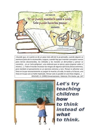 8
«Sucede que, en cuanto se da un paso más allá de lo ya pensado, cuando
alguien se aventura fuera de lo reconocible y seguro, cuando hay que
inventar conceptos nuevos para tierras desconocidas, los métodos y las
morales se derrumban y pensar se convierte... en un 'acto peligroso', una
violencia que se ejerce, para empezar sobre sí mismo (...). Todo el mundo
reconoce los riesgos de algunos ejercicios físicos extremos, pero también
el pensamiento es un ejercicio extremo y raro. Pensar es afrontar una línea
en la que necesariamente se juegan la muerte y la vida, la razón y la
locura, una línea en la que uno se halla implicado. Pensar solo es posible
en esa línea mágica...»
DELEUZE, G. (1999) Conversaciones. Valencia: Pre-textos. pp. 167
Se debe
enseñar a los
niños cómo
pensar, no qué
pensar.
Margaret Mead
 