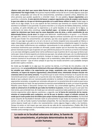 81
e. Lectura: Las verdades de la razón.18
La muerte, con su urgencia, ha despertado mi
apetito de saber cosas sobre la vida. Quiero dar
respuesta a mil preguntas sobre mí mismo, sobre
los demás, sobre el mundo que nos rodea, sobre
los otros seres vivos o inanimados, sobre cómo
vivir mejor: me pregunto qué significa todo este
lío en que me veo metido —un lío
necesariamente mortal— y cómo me las puedo
arreglar en él. Todas esas interrogaciones me
asaltan una y otra vez; procuro sacudírmelas de
encima, reírme de ellas, aturdirme para no
pensar, pero vuelven con insistencia tras breves
momentos de tregua. ¡Y menos mal que vuelven!
Porque si no volviesen sería señal de que la
noticia de mi muerte no ha servido más que para
asustarme, de que ya estoy muerto en cierto
sentido, de que no soy capaz más que de
esconder la cabeza bajo las sábanas en lugar de
utilizarla. Querer saber, querer pensar: eso
equivale a querer estar verdaderamente vivo.
Vivo frente a la muerte, no atontado y
anestesiado esperándola.
Bien, tengo muchas preguntas sobre la vida. Pero
hay una Previa a todas ellas, fundamental: la de
cómo contestarlas, aunque sea de modo parcial.
La pregunta previa a todas es: ¿Cómo contestaré
a las preguntas que la vida me sugiere? Y si no
puedo responderlas convincentemente, ¿cómo
lograr entenderlas mejor? A veces entender
mejor lo que uno pregunta ya es casi una
respuesta. Pregunto lo que no sé, lo que aún no
sé, lo que quizá nunca llegue a saber, incluso a
veces ni siquiera sé del todo lo que pregunto. En
una palabra, la primera de todas las preguntas
que debo intentar responder es ésta: ¿cómo
llegaré a saber lo que no sé? O quizá: ¿cómo
puedo saber qué es lo que quiero saber?, ¿qué
busco preguntando?, ¿de dónde puede venirme
18
Tomado de: SAVATER, Fernando (1999) Las preguntas de la vida. 3ª ed. Ariel, Barcelona. Capítulo Segundo.
alguna respuesta más o menos válida?
Para empezar, la pregunta nunca puede nacer de
la pura ignorancia. Si no supiera nada o no
creyese al menos saber algo, ni siquiera podría
hacer preguntas. Pregunto desde lo que sé o creo
saber, porque me parece insuficiente y dudoso.
Imaginemos que bajo mi cama existe sin que yo
lo sepa un pozo lleno de raras maravillas: como
no tengo ni idea de que haya tal escondrijo, es
imposible que me pregunte jamás cuántas
maravillas hay, en qué consisten ni por qué son
tan maravillosas. En cambio puedo preguntarme
de qué están hechas las sábanas de mi cama,
cuántas almohadas tengo en ella, cómo se llama
el carpintero que la fabricó, cuál es la postura más
cómoda para descansar en ese lecho y quizá si
debo compartirlo con alguien o mejor dormir
solo. Soy capaz de plantearme estas cuestiones
porque al menos parto de la base de que estoy en
una cama, con sábanas, almohadas, etc. Incluso
podría asaltarme también la duda de si estoy real-
mente en una cama y no en el interior de un
cocodrilo gigante que me ha devorado mientras
hacía la siesta. Todas estas dudas sobre si estoy
en una cama o cómo es mi cama sólo son posibles
porque al menos creo saber aproximadamente lo
que es una cama. Acerca de lo que no sé
absolutamente nada (como el supuesto agujero
lleno de maravillas bajo mi lecho) ni siquiera
puedo dudar o hacer preguntas.
Así que debo empezar por someter a examen los
conocimientos que ya creo tener. Y sobre ellos
me puedo hacer al menos otras tres preguntas:
a) ¿cómo los he obtenido? ¿Cómo he llegado a
saber lo que sé o creo saber?;
b) ¿hasta qué punto estoy seguro de ellos?;
c) ¿cómo puedo ampliarlos, mejorarlos o, en su
caso, sustituidos por otros más fiables?
 