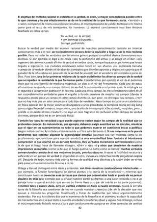 82
Hay cosas que sé porque me las han dicho otros.
Mis padres me enseñaron, por ejemplo, que es
bueno lavarse las manos antes de comer y que
cuatro esquinitas tiene mi cama y cuatro
angelitos que me la guardan. Aprendí que las
canicas de cristal valen más que las de barro
porque me lo dijeron los niños de mi clase en el
patio de recreo. Un amigo muy ligón me reveló en
la adolescencia que cuando te acercas a dos chi-
cas hay que hablar primero con la más fea para
que la guapa se vaya fijando en ti. Más tarde otro
amigo, éste muy viajero, me informó de que el
mejor restaurante de la mítica Nueva York se
llama Four Seasons. Y hoy he leído en el periódico
que el presidente ruso Yeltsin es muy aficionado
al vodka. La mayoría de mis conocimientos
provienen de fuentes semejantes a éstas.
Hay otras cosas que sé porque las he estudiado.
De los borrosos recuerdos de la geografía de mi
infancia tengo la noticia de que la capital de
Honduras se llama asombrosamente Tegucigalpa.
Mis someros estudios de geometría me conven-
cieron de que la línea recta es la distancia más
corta entre dos puntos mientras que las líneas
paralelas sólo se juntan en el infinito. También
creo recordar que la composición química del
agua es H20. Como aprendí francés de pequeño
puedo decir «j’ai perdu ma plume dans le jardin
de ma tante» para informar a un parisino de que
he perdido mi pluma en el jardín de mi tía (cosa,
por cierto, que nunca me ha pasado). Lástima no
haber sido nunca demasiado estudioso porque
podría haber obtenido muchos más
conocimientos por el mismo método.
Pero también sé muchas cosas por experiencia
propia. Así, he comprobado que el fuego quema
y que el agua moja, por ejemplo. También puedo
distinguir los diferentes colores del arco iris, de
modo que cuando alguien dice «azul» yo me
imagino cierto tono que a menudo he visto en el
cielo o en el mar. He visitado la plaza de San
Marcos, en Venecia, y por tanto creo firmemente
que es notablemente mayor que la entrañable
plaza de la Constitución de mi San Sebastián
natal. Sé lo que es el dolor porque he tenido
varios cólicos nefríticos, lo que es el sufrimiento
porque he visto morir a mi padre y lo que es el
placer porque una vez recibí un beso estupendo
de una chica en cierta estación. Conozco el calor,
el frío, el hambre, la sed y muchas emociones,
para algunas de las cuales ni siquiera tengo
nombre. También conservo experiencia de los
cambios que produjo en mí el paso de la infancia
a la edad adulta y de otros más alarmantes que
voy padeciendo al envejecer. Por experiencia sé
también que cuando estoy dormido tengo
sueños, sueños que se parecen asombrosamente
a las visiones y sensaciones que me asaltan
diariamente durante la vigilia... De modo que la
experiencia me ha enseñado que puedo sentir,
padecer, gozar, sufrir, dormir y tal vez soñar.
Ahora bien, ¿hasta qué punto estoy seguro de
cada una de esas cosas que sé? Desde luego, no
todas las creo con el mismo grado de certeza ni
me parecen conocimientos igualmente fiables.
Pensándolo bien, cualquiera de ellas puede susci-
tarme dudas. Creerme algo sólo porque otros me
lo han dicho no es demasiado prudente. Podrían
estar ellos mismos equivocados o querer
engañarme: quizá mis padres me amaban
demasiado para decirme siempre la verdad, quizá
mi amigo viajero sabe poco de gastronomía o el
ligón nunca fue un verdadero experto en
psicología femenina... De las noticias que leo en
los periódicos, para qué hablar; no hay más que
comparar lo que se escribe en unos con lo que
cuentan otros para ponerlo todo como poco en
entredicho. Aunque ofrezcan mayores garantías,
tampoco las materias de estudio son absolu-
tamente fiables. Muchas cosas que estudié de
joven hoy se explican de otra manera, las
capitales de los países cambian de un día para
otro (¿sigue siendo Tegucigalpa la capital de
Honduras?) y las ciencias actuales descartan
numerosas teorías de los siglos pasados: ¿quién
puede asegurarme que lo hoy tenido por cierto
no será también descartado mañana? Ni
siquiera lo que yo mismo puedo experimentar es
fuente segura de conocimiento: cuando
introduzco un palo en el agua me parece verlo
quebrarse bajo la superficie, aunque el tacto
desmiente tal impresión y casi juraría que el sol
se mueve a lo largo del día o que no es mucho
mayor que un balón de fútbol (¡si me tumbo en el
suelo puedo tapado con sólo alzar un pie!),
mientras que la astronomía me da noticias muy
distintas al respecto. Además, también he sufrido
a veces alucinaciones y espejismos, sobre todo
después de haber bebido demasiado o estando
muy cansado...
 