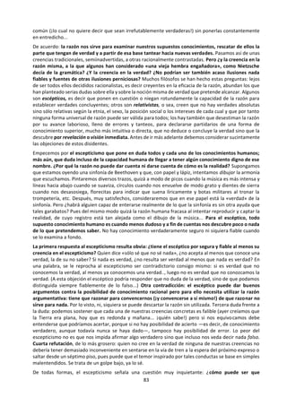 83
¿Quiere todo esto decir que nunca debo fiarme
de lo que me dicen, de lo que estudio o de lo que
experimento? De ningún modo. Pero parece
imprescindible revisar de vez en cuando algunas
cosas que creo saber, comparadas con otros de
mis conocimientos, sometidas a examen crítico,
debatirlas con otras personas que puedan
ayudarme a entender mejor. En una palabra,
buscar argumentos para asumirlas o refutarlas. A
este ejercicio de buscar y sopesar argumentos
antes de aceptar como bueno lo que creo saber
es a lo que en términos generales se le suele
llamar utilizar la razón. Desde luego, la razón no
es algo simple, no es una especie de faro
luminoso que tenemos en nuestro interior para
alumbrar la realidad ni cosa parecida. Se parece
más bien a un conjunto de hábitos deductivos,
tanteos y cautelas, en parte dictados por la
experiencia y en parte basados en las pautas de
la lógica. La combinación de todos ellos
constituye «una facultad capaz —al menos en
parte— de establecer o captar las relaciones que
hacen que las cosas dependan unas de otras, y
estén constituidas de una determinada forma y
no de otra» (le plagio esta definición -
modificándola a mi gusto— a un filósofo del siglo
XVII, Leibniz). En ocasiones puedo alcanzar
algunas certezas racionales que me servirán
como criterio para fundar mis conocimientos: por
ejemplo, que dos cosas iguales a una tercera son
iguales entre sí o que algo no puede ser y no ser
a la vez en un mismo respecto (una cosa puede
ser blanca o negra, blanquinegra, gris, pero no al
mismo tiempo totalmente blanca y totalmente
negra). En muchos otros casos debo
conformarme con establecer racionalmente lo
más probable o verosímil: dados los numerosos
testimonios que coinciden en afirmado, puedo
aceptar que en Australia hay canguros; no parece
insensato asumir que el aparato con que caliento
las pizzas en mi cocina es un horno microondas y
no una nave alienígena; puedo tener cierta
confianza en que el portero de mi casa (que se
llama Juan como ayer, tiene el mismo aspecto y
la misma voz que ayer, me saluda como ayer, etc.)
es efectivamente la misma persona que vi ayer en
la portería. Aunque no espero que ningún aconte-
cimiento altere mí creencia racional en los
principios de la lógica o de la matemática, debo
admitir en cambio —también por cautela
racional— que en otros campos lo que hoy me re-
sulta verosímil o aún probable siempre puede
estar sujeto a revisión...
De modo que la razón no es algo que me cuentan
los demás, ni el fruto de mis estudios o de mi
experiencia, sino un procedimiento intelectual
crítico que utilizo para organizar las noticias que
recibo, los estudios que realizo o las expe-
riencias que tengo, aceptando unas cosas (al
menos provisionalmente, en espera de mejores
argumentos) y descartando otras, intentando
siempre vincular mis creencias entre sí con
cierta armonía. Y lo primero que la razón intenta
armonizar es mi punto de vista meramente
personal o subjetivo con un punto de vista más
objetivo o intersubjetivo, el punto de vista desde
el que cualquier otro ser racional puede
considerar la realidad. Si una creencia mía se
apoya en argumentos racionales, no pueden ser
racionales sólo para mí. Lo característico de la
razón es que nunca es exclusivamente mi razón.
De aquí proviene la esencial universalidad de la
razón, en la que los grandes filósofos como Platón
o Descartes siempre han insistido. Esa
universalidad significa, primero, que la razón es
universal en el sentido de que todos los hombres
la poseen, incluso los que la usan peor (los más
tontos, para entendernos), de modo que con
atención y paciencia todos podríamos convenir
en los mismos argumentos sobre algunas cuestio-
nes; y segundo, que la fuerza de convicción de los
razonamientos es comprensible para cualquiera,
con tal de que se decida a seguir el método
racional, de modo que la razón puede servir de
árbitro para zanjar muchas disputas entre los
hombres. Esa facultad (¿ese conjunto de
facultades?) llamado razón es precisamente lo
que todos los humanos tenemos en común y en
ello se funda nuestra humanidad compartida. Por
eso Sócrates previene al joven Fedón contra
dejarse invadir por el odio a los razonamientos
«como algunos llegan a odiar a los hombres.
Porque no existe un mal mayor que caer presa de
ese odio de los razonamientos» (Fedón, 89c-9 ib).
Detestar la razón es detestar a la humanidad,
tanto a la propia como a la ajena, y enfrentarse a
ella sin remedio como enemigo suicida...
La razón es la facultad
soberana del alma, la
fuente de todo
conocimiento, el
principio determinativo
de toda acción humana. Platón
 