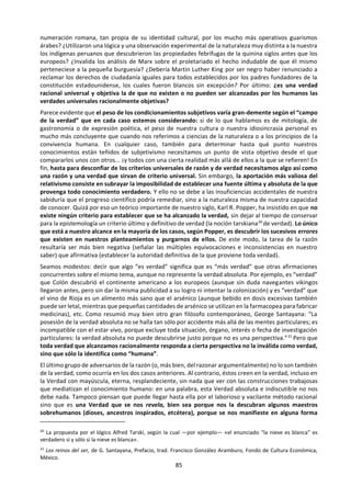 85
embargo, incluso el más empecinado filósofo
necesita para vivir cotidianamente apoyarse en
útiles creencias de sentido común (¡lo cual no
quiere decir que sean irrefutablemente
verdaderas!) sin ponerlas constantemente en
entredicho...
De acuerdo: la razón nos sirve para examinar
nuestros supuestos conocimientos, rescatar de
ellos la parte que tengan de verdad y a partir de
esa base tantear hacia nuevas verdades.
Pasamos así de unas creencias tradicionales,
semiinadvertidas, a otras racionalmente
contrastadas. Pero ¿y la creencia en la razón
misma, a la que algunos han considerado «una
vieja hembra engañadora», como Nietzsche
decía de la gramática? ¿Y la creencia en la
verdad? ¿No podrían ser también acaso
ilusiones nada fiables y fuentes de otras
ilusiones perniciosas? Muchos filósofos se han
hecho estas preguntas: lejos de ser todos ellos
decididos racionalistas, es decir creyentes en la
eficacia de la razón, abundan los que han
planteado serias dudas sobre ella y sobre la
noción misma de verdad que pretende alcanzar.
Algunos son escépticos, es decir que ponen en
cuestión o niegan rotundamente la capacidad de
la razón para establecer verdades concluyentes;
otros son relativistas, o sea, creen que no hay
verdades absolutas sino sólo relativas según la
etnia, el sexo, la posición social o los intereses de
cada cual y que por tanto ninguna forma
universal de razón puede ser válida para todos;
los hay también que desestiman la razón por su
avance laborioso, lleno de errores y tanteos, para
declararse partidarios de una forma de
conocimiento superior, mucho más intuitiva o
directa, que no deduce o concluye la verdad sino
que la descubre por revelación o visión
inmediata. Antes de ir más adelante debemos
considerar sucintamente las objeciones de estos
disidentes.
Empecemos por el escepticismo que pone en
duda todos y cada uno de los conocimientos
humanos; más aún, que duda incluso de la
capacidad humana de llegar a tener algún
conocimiento digno de ese nombre. ¿Por qué la
razón no puede dar cuenta ni darse cuenta de
cómo es la realidad? Supongamos que estamos
oyendo una sinfonía de Beethoven y que, con
papel y lápiz, intentamos dibujar la armonía que
escuchamos. Pintaremos diversos trazos, quizá a
modo de picos cuando la música es más intensa y
líneas hacia abajo cuando se suaviza, círculos
cuando nos envuelve de modo grato y dientes de
sierra cuando nos desasosiega, florecitas para
indicar que suena líricamente y botas militares al
tronar la trompetería, etc. Después, muy
satisfechos, consideraremos que en ese papel
está la «verdad» de la sinfonía. Pero ¿habrá
alguien capaz de enterarse realmente de lo que la
sinfonía es sin otra ayuda que tales garabatos?
Pues del mismo modo quizá la razón humana
fracasa al intentar reproducir y captar la realidad,
de cuyo registro está tan alejada como el dibujo
de la música... Para el escéptico, todo supuesto
conocimiento humano es cuando menos dudoso
y a fin de cuentas nos descubre poco o nada de
lo que pretendemos saber. No hay conocimiento
verdaderamente seguro ni siquiera fiable cuando
se lo examina a fondo.
La primera respuesta al escepticismo resulta
obvia: ¿tiene el escéptico por segura y fiable al
menos su creencia en el escepticismo? Quien
dice «sólo sé que no sé nada», ¿no acepta al
menos que conoce una verdad, la de su no saber?
Si nada es verdad, ¿no resulta ser verdad al
menos que nada es verdad? En una palabra, se le
reprocha al escepticismo ser contradictorio
consigo mismo: si es verdad que no conocemos la
verdad, al menos ya conocemos una verdad..,
luego no es verdad que no conozcamos la verdad.
(A esta objeción el escéptico podría responder
que no duda de la verdad, sino de que podamos
distinguida siempre fiablemente de lo falso...)
Otra contradicción: el escéptico puede dar
buenos argumentos contra la posibilidad de
conocimiento racional, pero para ello necesita
utilizar la razón argumentativa: tiene que
razonar para convencernos (¡y convencerse a sí
mismo!) de que razonar no sirve para nada. Por
lo visto, ni, siquiera se puede descartar la razón
sin utilizada. Tercera duda frente a la duda:
podemos sostener que cada una de nuestras
creencias concretas es falible (ayer creíamos que
la Tierra era plana, hoy que es redonda y
mañana... ¡quién sabe!) pero si nos equivocamos
debe entenderse que podríamos acertar, porque
si no hay posibilidad de acierto —es decir, de
conocimiento verdadero, aunque todavía nunca
se haya dado—, tampoco hay posibilidad de
error. Lo peor del escepticismo no es que nos im-
pida afirmar algo verdadero, sino que incluso nos
veda decir nada falso. Cuarta refutación, de lo
más grosero: quien no cree en la verdad de
ninguna de nuestras creencias no debería tener
demasiado inconveniente en sentarse en la vía de
 