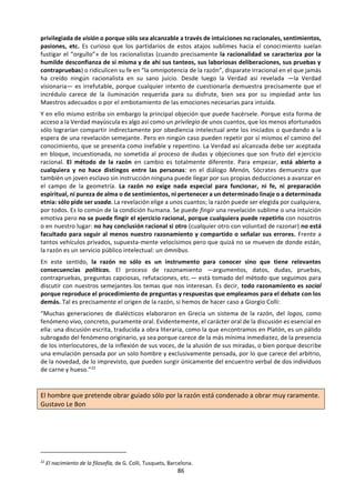 86
tren a la espera del próximo expreso o saltar desde
un séptimo piso, pues puede que el temor
inspirado por tales conductas se base en simples
malentendidos. Se trata de un golpe bajo, ya lo sé.
De todas formas, el escepticismo señala una
cuestión muy inquietante: ¿cómo puede ser que
conozcamos algo de la realidad, sea poco o
mucho? Nosotros los humanos, con nuestros
toscos medios sensoriales e intelectuales...
¿cómo podemos alcanzar lo que la realidad
verdaderamente es? ¡Resulta chocante que un
simple mamífero pueda poseer alguna clave para
interpretar el universo! El físico Albert Einstein,
quizá el científico más grande del siglo XX,
comentó una vez: «Lo más incomprensible de la
naturaleza es que nosotros podamos al menos en
parte comprenderla.» Y Einstein no dudaba de
que la comprendemos al menos en parte. ¿A qué
se debe este milagro? ¿Será porque hay en
nosotros una chispa divina, porque tenemos algo
de dioses, aunque sea de serie Z? Pero quizá no
sea nuestro parentesco con los dioses lo que nos
permita conocer, sino nuestra pertenencia a
aquello mismo que aspiramos a que sea
conocido: somos capaces —al menos
parcialmente— de comprender la realidad
porque formamos parte de ella y estamos hechos
de acuerdo a principios semejantes. Nuestros
sentidos y nuestra mente son reales y por eso
logran mejor o peor reflejar el resto de la
realidad.
Quizá la respuesta más perspicaz dada hasta la
fecha al problema del conocimiento la brindó
Immanuel Kant a finales del siglo XVIII en su
Crítica de la razón pura. Según Kant, lo que
llamamos «conocimiento» es una combinación
de cuanto aporta la realidad con las formas de
nuestra sensibilidad y las categorías de nuestro
entendimiento. No podemos captar las cosas en
sí mismas sino sólo tal como las descubrimos por
medio de nuestros sentidos y de la inteligencia
que ordena los datos brindados por ellos. O sea,
que no conocemos la realidad pura sino sólo
cómo es lo real para nosotros. Nuestro
conocimiento es verdadero pero no llega más
que hasta donde lo permiten nuestras
facultades. De aquello de lo que no recibimos
información suficiente a través de los sentidos —
que son los encargados de aportar la materia pri-
ma de nuestro conocimiento- no podemos saber
realmente nada, y cuando la razón especula en el
vacío sobre absolutos como Dios, el alma, el
Universo, etc., se aturulla en contradicciones
insalvables. El pensamiento es abstracto, o sea
que procede a base de síntesis sucesivas a partir
de nuestros datos sensoriales: sintetizamos
todas las ciudades que conocemos para obtener
el concepto «ciudad» o de las mil formas imagi-
nables de sufrimiento llegamos a obtener la
noción de «dolor», agrupando los rasgos
intelectualmente relevantes de lo diverso. Pensar
consiste luego en volver a descender desde la
síntesis más lejana a los particulares datos
concretos hasta los casos individuales y viceversa,
sin perder nunca el contacto con lo
experimentado ni limitarnos solamente a la abru-
madora dispersión de sus anécdotas. Tal
explicación está de alguna manera presente ya en
Aristóteles y, sobre todo, en Locke. Desde luego,
la respuesta de Kant es muchísimo más compleja
de lo aquí esbozado, pero lo destacable de su es-
fuerzo genial es que intenta salvar a la vez los
recelos del escepticismo y la realidad efectiva de
nuestros conocimientos tal como se manifiestan
en la ciencia moderna, que para él representaba
el gran Newton.
También el relativismo pone en cuestión que
seamos alguna vez capaces de alcanzar la verdad
por medio de razonamientos. Como ya ha
quedado dicho, en la argumentación racional
debe conciliarse el punto de vista subjetivo y
personal con el objetivo o universal (siendo este
último el punto de vista de cualquier otro ser
humano que por así decir «mirase por encima de
mi hombro» mientras estoy razonando). Pues
bien, los relativistas opinan que tal cosa es
imposible y que mis condicionamientos
subjetivos siempre se imponen a cualquier
pretensión de objetividad universal. A la hora de
razonar, cada cual lo hace según su etnia, su sexo,
su clase social, sus intereses económicos o
políticos, incluso su carácter. Cada cultura tiene
su lógica diferente y cada cual su forma de pensar
idiosincrásica e intransferible. Por tanto hay
tantas verdades como culturas, como sexos,
como clases sociales, como intereses, ¡como
caracteres individuales! Quienes no hablan de
verdades sino de la verdad y sostienen la
pertinencia de los versos de Antonio Machado
que antes citábamos suelen ser considerados por
los relativistas diversas cosas feas: etnocéntricos,
logocéntricos, falocéntricos y en general
concéntricos en torno a sí mismos; es decir gente
despistada o abusona que toma su propio punto
de vista por la perspectiva de la razón universal.
Resulta imposible (y sin duda indeseable) negar
 