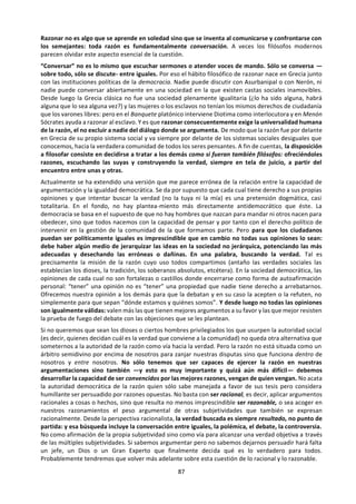 87
la importancia de nuestros condicionamientos
socioculturales o psicológicos cuando nos
ponemos a razonar, pero... ¿puede asegurarse
que invaliden totalmente el alcance universal de
ciertas verdades alcanzadas a partir de ellos y a
pesar de ellos? Los hallazgos científicos de la
única mujer ganadora de dos premios Nobel,
Madame Curie, ¿son válidos sólo para las
madames y no también para los monsieurs?
¿Deben desconfiar los japoneses del siglo XX del
valor que tenga para ellos la ley de gravitación
descubierta por un inglés empelucado del siglo
XVII llamado Newton? ¿Se equivocaron nuestros
antepasados renacentistas europeos al cambiar
la numeración romana, tan propia de su
identidad cultural, por los mucho más operativos
guarismos árabes? ¿Utilizaron una lógica y una
observación experimental de la naturaleza muy
distinta a la nuestra los indígenas peruanos que
descubrieron las propiedades febrífugas de la
quinina siglos antes que los europeos? ¿Invalida
los análisis de Marx sobre el proletariado el hecho
indudable de que él mismo perteneciese a la
pequeña burguesía? ¿Debería Martin Luther King
por ser negro haber renunciado a reclamar los
derechos de ciudadanía iguales para todos
establecidos por los padres fundadores de la
constitución estadounidense, los cuales fueron
blancos sin excepción? Por último: ¿es una
verdad racional universal y objetiva la de que no
existen o no pueden ser alcanzadas por los hu-
manos las verdades universales racionalmente
objetivas?
Parece evidente que el peso de los
condicionamientos subjetivos varía gran-
demente según el “campo de la verdad” que en
cada caso estemos considerando: si de lo que
hablamos es de mitología, de gastronomía o de
expresión poética, el peso de nuestra cultura o
nuestra idiosincrasia personal es mucho más
concluyente que cuando nos referimos a ciencias
de la naturaleza o a los principios de la
convivencia humana. En cualquier caso, también
para determinar hasta qué punto nuestros
conocimientos están teñidos de subjetivismo
necesitamos un punto de vista objetivo desde el
que compararlos unos con otros... ¡y todos con
una cierta realidad más allá de ellos a la que se
refieren! En fin, hasta para desconfiar de los
19
La propuesta por el lógico Alfred Tarski, según la cual
—por ejemplo— «el enunciado “la nieve es blanca” es
El hombre que pretende obrar guiado sólo
por la razón está condenado a obrar muy
raramente. Gustavo Le Bon
criterios universales de razón y de verdad
necesitamos algo así como una razón y una
verdad que sirvan de criterio universal. Sin
embargo, la aportación más valiosa del
relativismo consiste en subrayar la
imposibilidad de establecer una fuente última y
absoluta de la que provenga todo conocimiento
verdadero. Y ello no se debe a las insuficiencias
accidentales de nuestra sabiduría que el progreso
científico podría remediar, sino a la naturaleza
misma de nuestra capacidad de conocer. Quizá
por eso un teórico importante de nuestro siglo,
Karl R. Popper, ha insistido en que no existe
ningún criterio para establecer que se ha
alcanzado la verdad, sin dejar al tiempo de
conservar para la epistemología un criterio
último y definitivo de verdad (la noción
tarskiana19
de verdad). Lo único que está a
nuestro alcance en la mayoría de los casos,
según Popper, es descubrir los sucesivos errores
que existen en nuestros planteamientos y
purgarnos de ellos. De este modo, la tarea de la
razón resultaría ser más bien negativa (señalar las
múltiples equivocaciones e inconsistencias en
nuestro saber) que afirmativa (establecer la
autoridad definitiva de la que proviene toda
verdad).
Seamos modestos: decir que algo “es verdad”
significa que es “más verdad” que otras
afirmaciones concurrentes sobre el mismo tema,
aunque no represente la verdad absoluta. Por
ejemplo, es “verdad” que Colón descubrió el
continente americano a los europeos (aunque sin
duda navegantes vikingos llegaron antes, pero sin
dar la misma publicidad a su logro ni intentar la
colonización) y es “verdad” que el vino de Rioja
es un alimento más sano que el arsénico (aunque
bebido en dosis excesivas también puede ser
letal, mientras que pequeñas cantidades de
arsénico se utilizan en la farmacopea para
fabricar medicinas), etc. Como resumió muy bien
otro gran filósofo contemporáneo, George
Santayana: “La posesión de la verdad absoluta no
se halla tan sólo por accidente más allá de las
mentes particulares; es incompatible con el estar
vivo, porque excluye toda situación, órgano,
verdadero si y sólo si la nieve es blanca».
 