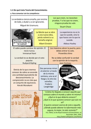 9
1.1 De qué trata Teoría del Conocimiento.
a. Para comentar con los compañeros:
La verdadera ciencia enseña, por encima
de todo, a dudar y a ser ignorante.
Miguel de Unamuno.
Los que creen, no necesitan pruebas.
Y a los que no creen, ninguna prueba
les vale.
Stuart Chase
La Mente que se abre
a una nueva idea,
jamás volverá a su
tamaño original.
Albert Einstein
La experiencia no es lo
que te sucede, sino lo
que haces con lo que te
sucede.
Aldous Huxley
El sabio puede cambiar de opinión. El
necio nunca.
Immanuel Kant
La verdad no se decide por el voto
popular.
Rudyard Kipling
Los maestros abren la puerta, pero
debes entrar tú solo.
Proverbio chino
No se debe confundir la verdad
con la opinión de la mayoría.
Jean Cocteau
Detrás de lo que creemos
conocer de sobra se esconde
una cantidad equivalente de
desconocimiento. La
comprensión no es más que
un conjunto de equívocos.
Haruki Murakami
Dos personas miran
al exterior a través
de la misma
ventana, una ve el
fango y la otra las
estrellas.
Frederic
Langbridge
“¿Cómo he llegado a conocer aquello que
conozco sobre el mundo y sobre mí mismo?
¿Qué es lo que debería conocer?
¿Qué es lo que quisiera conocer que aún no
sé?
Si quiero conocer acerca de esto o aquello.
¿Dónde puedo obtener la información más
segura, la mejor, la más reciente?”
H.G. Wells, to the Royal Institute of Great Britain, on
November 20th, 1936.
http://tokish.wikispaces.com/Home
 