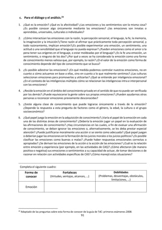 91
2.3 La Emoción.
a. Dinámica. ¿Qué es el amor?
Dividir al grupo en grupos y repartir el trabajo. Todos los grupos van a indagar sobre la pregunta ¿Qué
es el amor? Lo que va a cambiar en cada grupo es el tipo de fuentes a utilizar:
Grupo A: Diccionarios.
Grupo B: Materiales de Neurociencia.
Grupo C: Materiales de psicología o
antropología.
Grupo D: Materiales de Filosofía.
Grupo E: Poemas.
Grupo F: Letra de canciones.
Grupo G: Materiales religiosos.
A partir de los diferentes materiales encontrados, preparar una
presentación oral:
1. Elegir una situación de la vida real
2. Plantear preguntas de conocimiento
3. Realizar el análisis.
Al terminar todas las presentaciones comparar los resultados
obtenidos por cada grupo.
Volver, con todo lo presentado, a responder ¿Qué es el amor?
¿Es el Amor un sentimiento? ¿Una emoción? ¿Es lo mismo amar
que estar enamorado? ¿El Amor nos ayuda a conocer a una
persona o nos impide conocerla realmente? ¿Solo se puede
amar lo que se conoce o solo se logra conocer lo que se ama?
Comenta los siguientes extractos del libro
¡Despertar! De Anthony de Mello s.j.:
“Pero enamorarse no tiene nada que ver con el
amor. No es amor; ... Dicen que el amor es ciego.
Créanme, no hay nada que tenga una visión tan
clara como el verdadero amor, nada. Es lo que
puede ver más claramente el mundo”. P. 154
“¿Qué significa amar? Significa ver a una
persona, una situación, una cosa como realmente
es, no como uno se imagina que es. Y responderle
como merece. Es difícil decir que uno ama lo que
ni siquiera ve. ¿Y qué nos impide ver? Nuestro
condicionamiento. Nuestros conceptos, nuestras
categorías, nuestros prejuicios, nuestras
proyecciones, los rótulos que hemos adquirido
de nuestras culturas y nuestra experiencia
pasada. Ver es una de las cosas más difíciles para
un ser humano, porque para ello se requiere una
mente alerta y disciplinada. Pero la mayoría de la
gente prefiere caer en la pereza mental en lugar
de molestarse en ver a cada persona, a cada cosa
en su momento presente, en su frescura”. P. 212
 