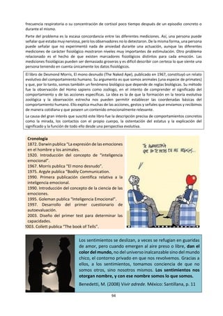 94
d. Lectura: ¿Cuál es el objetivo de las emociones?
Tomado de: Furnham, A. (2012) 50 cosas que hay que saber sobre Psicología. Buenos Aires: Ariel. pp. 64-67
Las emociones son señales sociales poderosas. Los términos emoción, y "motivación" tienen la misma raíz
latina, que significa "movimiento". Las emociones nos envían mensajes rápidos, potentes y de carácter
físico que nos permiten responder a nuestro entorno. También nos facilitan la comunicación voluntaria o
involuntaria.
“Las emociones son mecanismos mentales para mantener un compromiso”. Mark Ridley, 1996
La evolución ha aportado al ser humano un conjunto de programas de carácter fuertemente adaptativo
cuyo objetivo es el de resolver problemas específicos de supervivencia. Todos heredamos programas
macro y microemocionales que son el resultado de muchos encuentros que tuvieron lugar en el pasado.
Hemos tenido que aprender a determinar en quién podemos confiar, cómo detectar la infidelidad sexual,
cómo superar el fracaso y la pérdida de estatus, y cómo reaccionar frente a la muerte. La expresión
automática e involuntaria de muchas emociones es una característica clave del éxito en la vida social de
nuestra especie, caracterizada precisamente por lo social. Poseemos un rico repertorio descodificador de
señales emocionales que facilitan la interacción social. Las emociones galvanizan y activan muchos
sistemas que actúan simultáneamente sobre el problema.
Temor. Muchas personas sienten miedo a ser perseguidas o atacadas por la noche. Este temor pone en
marcha un conjunto completo de circunstancias o rutinas. En primer lugar, por la noche nos mantenemos
muy atentos a cualquier dato visual o auditivo; en segundo lugar, cambian nuestras prioridades y objetivos:
se suprimen las sensaciones de hambre, dolor y sed en aras de la seguridad. En tercer lugar, nuestros
sistemas dedicados a la obtención de información se centran en aspectos muy concretos. En cuarto lugar,
algunos conceptos simples pasan de ser sencillos o difíciles a peligrosos o seguros. En quinto lugar,
aparecen los recuerdos de situaciones anteriores similares a la actual. En sexto lugar, la persona puede
intentar comunicarse de forma poco habitual, como emitiendo gritos o mediante el llanto, o bien -por el
contrario- se puede sentir paralizada por el temor e incapaz de emitir un solo sonido. En séptimo lugar, se
evoca un sistema de inferencia o de evaluación de hipótesis que hace que muchas personas intenten
determinar lo que está ocurriendo y qué es lo que puede ocurrir a continuación. En último lugar, se activan
los sistemas de aprendizaje y, más tarde, los sistemas fisiológicos. La activación de estos sistemas puede
dar lugar a una respuesta delucha o huida que, finalmente, desemboca en una serie de reglas de decisión
comportamentales. En última instancia, la persona decide huir o atacar.
Reconocimiento de las emociones. A pesar de que no existe un acuerdo completo, muchos investigadores
han aceptado la existencia de seis emociones básicas y distinguibles entre sí. Son las siguientes:
Felicidad Tristeza Sorpresa Rabia Indignación Temor
Charles Darwin, que redactó el primer tratado científico sobre las expresiones
emocionales no verbales, señaló que es posible reconocer las expresiones
faciales distintivas que se corresponden con los estados emocionales básicos.
Son las emociones manifiestas, que forman parte de nuestro fondo evolutivo y
que no son aprendidas. Las personas ciegas las muestran una expresión facial
de las emociones similar a la de las personas sin problemas visuales. La cara
posee diferentes partes muy expresivas y todas pueden indicar una emoción.
Los ojos pueden estar bien abiertos o entrecerrados, las pupilas dilatadas o
constreñidas, y las cejas levantadas o con el ceño fruncido. El individuo puede
parpadear mucho o mantener la mirada fija. La boca puede estar abierta o
cerrada, y se puede dirigir hacia arriba o hacia abajo; los dientes y la lengua
pueden estar visibles o permanecer ocultos. La piel puede presentar rubor o no,
con o sin signos de sudación. La nariz puede presentar aleteo en las fosas
nasales. La cara enfadada muestra el ceño fruncido y los párpados superiores
elevados, los orificios nasales abiertos, los labios abiertos y los dientes
expuestos, y los párpados bien abiertos.
 