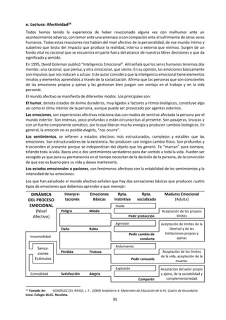 95
Las expresiones faciales y otras expresiones no verbales actúan como un correlato del estado emocional.
Sin embargo, vale [a pena considerar dos cuestiones a este respecto. La primera se refiere al control y a la
posibilidad de que podamos controlar fácilmente y con precisión nuestras manifestaciones físicas de las
emociones. El hecho de ser sorprendido, asustado o atacado desencadena reacciones inmediatas e
intensas por parte del sistema nervioso autónomo. Algunas emociones parecen estar bajo control más que
otras. Así, podemos controlar de forma relativamente sencilla nuestros gestos y movimientos corporales,
aunque en diversos estudios de investigación se ha demostrado que a menudo “se nos escapan” las
emociones a través de gestos concretos o de movimientos con los pies cuando estamos estresados. De la
misma forma, la mayor parte de nosotros consideramos que tenemos poco control sobre la dilatación de
las pupilas y la frecuencia cardíaca.
La segunda cuestión se refiere a la consciencia respecto a las emociones. En ocasiones tanto el emisor
como el receptor son plenamente conscientes, tal como ocurre con el rubor. De la misma forma, ni el
emisor ni el receptor son conscientes de los pequeños cambios de la mirada, los movimientos de los
párpados o la dilatación de las pupilas. Hay expertos especialmente formados para detectar los correlatos
no verbales específicos de los estados emocionales, tal como las sonrisas “congeladas”, los bostezos y los
movimientos de la cabeza. Por último, los emisores de mensajes adicionales pueden ser conscientes de su
mensaje, pero los receptores pueden no serlo cuando intentan ocultar algo.
Codificación y descodificación de las emociones. Las personas se comunican emocionalmente: muestran
sus emociones a través de la expresión facial, los cambios de la voz, los movimientos corporales y la
postura. La estimulación fisiológica inicia reacciones específicas que dan lugar a expresiones
características. Así, el temor induce una disminución del flujo sanguíneo hacia la piel y los músculos (y, por
tanto, causa palidez) mientras que la rabia da lugar al efecto opuesto (la "rabia congestiva”).
Desde una edad muy temprana, los lactantes detectan las diferentes emociones de su cuidador y
responden a las mismas. Manifiestan reacciones características frente a la rabia, la indignación y el temor.
Más adelante también presentan estados emocionales característicos y detectables: dificultad (llanto,
mano en la boca); rabia (gritos, berrinches) o frustración (rascado del cuerpo, rechinar de los dientes,
movimientos de masajes en los pies).
De la misma manera que nos han programado y enseñado a codificar las emociones específicas, también
hemos aprendido a descodificarlas. En estudios realizados hace tiempo se mostró a un grupo de personas
imágenes correspondientes a caras que expresaban claramente emociones como alegría, temor, sorpresa
y rabia. Algunos de los participantes en el estudio vieron las imágenes sin sonido, otros vieron las imágenes
con sonido y un tercer grupo tan sólo escuchó el sonido. La sorpresa y el desprecio fueron las emociones
de reconocimiento o descodificación más difícil, mientras que el temor, la rabia y la alegría fueron las más
fáciles de reconocer y descodificar.
Las personas utilizamos muchas pistas para descodificar las emociones de los demás. Son pistas que
indican contradicción, tal como una persona que sonríe pero cuyos ojos son inexpresivos. Así, se asume
que la comunicación no verbal es mucho más poderosa que la verbal o vocal debido a que es más sincera
y difícil de falsificar.
Cuantificación de las emociones. Los psicólogos utilizan generalmente cuatro métodos para cuantificar
las emociones. El primero es la información que ofrece la persona acerca de sí misma; para ello, se emplea
una entrevista o un cuestionario. El segundo es la observación o lo que dicen los demás acerca de una
persona que conocen o a quien miran. El tercer método es evaluar el comportamiento de la persona
mientras realiza una tarea. El cuarto método es de tipo fisiológico e incluye medidas como la obtención de
muestras de sangre y saliva, la determinación de las frecuencias cardíaca y respiratoria, o el análisis de las
señales eléctricas cerebrales.
De esta manera, podemos pedir a alguien que describa sus emociones, por ejemplo, cómo se siente o
cómo se ha sentido. También podemos pedir a un observador o a un grupo de personas que nos digan
cómo vieron a una persona que habló en público. Asimismo se puede determinar la rapidez con la que la
persona habló o movió su cuerpo en una situación concreta, en comparación con la forma con la que lo
hace “normalmente”. Igualmente es posible determinar la frecuencia cardíaca de una persona, su
 