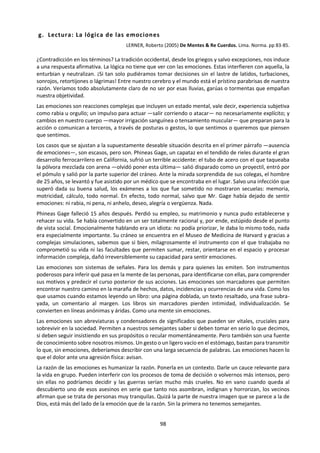 98
Si la inteligencia es una cualidad que sirve para resolver
problemas, para comprender el mundo que nos rodea y
manejarnos adecuadamente en él, ¿por qué personas con un
C.l. muy alto fracasan estrepitosamente o son ampliamente
superadas por otras bastante menos “inteligentes”?
Las últimas investigaciones han aportado pruebas
convincentes de la inseparabilidad esencial de la emoción y
el razonamiento: sin sentimientos, las decisiones que
tomamos pueden no ser las que más nos convienen, aunque
hayan sido tomadas por lógica.
Cualquier noción que establezcamos separando el
pensamiento y los sentimientos no es necesariamente más
adaptativa y puede, en algunos casos, conducir a
consecuencias desastrosas.
EL DESARROLLO AFECTIVO
Cuando hablamos de desarrollo afectivo nos estamos refiriendo a la progresiva capacidad de construir y
vivir significados que debe lograr toda persona. La afectividad nos permite a cada uno ser únicos, porque
los acontecimientos que percibimos y procesamos con el pensamiento logran significarnos algo en nuestra
vida por medio de los afectos. Esto explica que un mismo hecho, nos afecten muy diferente a unos y a
otros.
Esta es la dimensión que nos hace plenamente humanos, plenamente vivos, dando sentido al con-junto
de la vida. Los afectos son indispensables para vivir con sentido lo que nos rodea, son la suma de
significados emocionales de nuestra historia, los que van construyendo el sentido final de nuestra
existencia... eso es lo que nos hace seres en plenitud.. Vivir sin tener conciencia del sentido de lo que
buscamos y hacemos nos lleva a la frustración, al aburrimiento, al vacío. (¿Será eso lo que le está afectando
nuestro amor?).
Al nacer, el primer componente de la afectividad que se expresa es el innato: expresión de emociones
básica, que tiene mucha similitud con la expresión de la emocionalidad de los animales. Este componente
innato va siendo modificado por el componente adquirido, que es fruto de la socialización.
El desarrollo emocional puede ser guiado (la aparente pasividad de la experiencia emocional es sólo un
aspecto de la vivencia de ellas). Para que esto sea posible es indispensable la aparición del lenguaje. Este
actúa permitiendo mayor persisten-cia en los procesos afectivos y también permite las distinciones cada
vez más finas entre ellos. ¿Será posible un amor para toda la vida sin el lenguaje que alimente la relación
día a día?
Volviendo a los inicios de la vida afectiva, es la calidad del primer vínculo con la madre la que determina
en gran parte la experiencia emocional futura del niño, pues al principio el niño no es capaz de
diferenciarse de su madre, se experimenta como un solo ser con ella.
Si bien es cierto que existe una tendencia general que sigue el desarrollo afectivo, existen muchísimas
diferencias individuales en la capacidad afectiva, esto es en la capacidad de que una vivencia resuene en
nuestro interior con fuerza. Estas se explican por distintas capacidades heredadas, por elementos de
nuestra historia que inhibieron o estimularon esta área, y por el “umbral afectivo”.
La capacidad afectiva se refiere a que no todos los individuos poseen energía y capacidad para
emocionarse o sentir con la misma profundidad. El umbral afectivo hace referencia a la intensidad que
debe tener un estímulo para producir en nosotros una reacción emocional. Cuando reaccionamos ante
estímulos de muy poca intensidad significa que nuestro umbral es bajo y nuestra capacidad afectiva es alta
(Cualquier cosa nos afecta). Y a la inversa, cuando nada nos conmueve, ni los terremotos, es porque
nuestro umbral es alto y nuestra capacidad afectiva es mala. Los umbrales afectivos no son estáticos, van
cambiando con la edad, con nuestros estados de ánimo y con los estados orgánicos (stress, sueño...).
 
