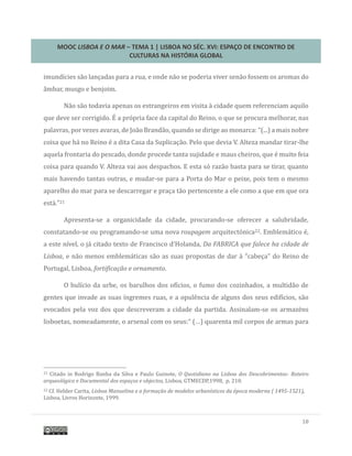 MOOC LISBOA E O MAR – TEMA 1 | LISBOA NO SÉC. XVI: ESPAÇO DE ENCONTRO DE
CULTURAS NA HISTÓRIA GLOBAL
10
imundícies sao lançadas para a rua, e onde nao se poderia viver senao fossem os aromas do
ambar, musgo e benjoim.
Nao sao todavia apenas os estrangeiros em visita a cidade quem referenciam aquilo
que deve ser corrigido. E a propria face da capital do Reino, o que se procura melhorar, nas
palavras, por vezes avaras, de Joao Brandao, quando se dirige ao monarca: “(...) a mais nobre
coisa que ha no Reino e a dita Casa da Suplicaçao. Pelo que devia V. Alteza mandar tirar-lhe
aquela frontaria do pescado, donde procede tanta sujidade e maus cheiros, que e muito feia
coisa para quando V. Alteza vai aos despachos. E esta so razao basta para se tirar, quanto
mais havendo tantas outras, e mudar-se para a Porta do Mar o peixe, pois tem o mesmo
aparelho do mar para se descarregar e praça tao pertencente a ele como a que em que ora
esta.”21
Apresenta-se a organicidade da cidade, procurando-se oferecer a salubridade,
constatando-se ou programando-se uma nova roupagem arquitectonica22. Emblematico e,
a este nível, o ja citado texto de Francisco d’Holanda, Da FABRICA que falece ha cidade de
Lisboa, e nao menos emblematicas sao as suas propostas de dar a “cabeça” do Reino de
Portugal, Lisboa, fortificação e ornamento.
O bulício da urbe, os barulhos dos ofícios, o fumo dos cozinhados, a multidao de
gentes que invade as suas íngremes ruas, e a opulencia de alguns dos seus edifícios, sao
evocados pela voz dos que descreveram a cidade da partida. Assinalam-se os armazens
lisboetas, nomeadamente, o arsenal com os seus:“ (…) quarenta mil corpos de armas para
21 Citado in Rodrigo Banha da Silva e Paulo Guinote, O Quotidiano na Lisboa dos Descobrimentos- Roteiro
arqueológico e Documental dos espaços e objectos, Lisboa, GTMECDP,1998, p. 210.
22 Cf. Helder Carita, Lisboa Manuelina e a formação de modelos urbanísticos da época moderna ( 1495-1521),
Lisboa, Livros Horizonte, 1999.
 