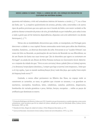 MOOC LISBOA E O MAR – TEMA 1 | LISBOA NO SÉC. XVI: ESPAÇO DE ENCONTRO DE
CULTURAS NA HISTÓRIA GLOBAL
11
quarenta mil infantes, e tres mil armaduras inteiras de homens a cavalo (...) ”23, ou a Casa
da Índia, um “ (...) empório opulentíssimo de aromas, pérolas, rubis, esmeraldas e de outros
tipos de pedras preciosas que ano após ano nos é trazido da Índia; com maior verdade se lhe
poderia chamar armazém de prata e de oiro, já trabalhado ou por trabalhar, pois salta à vista
a toda a gente que ali há inúmeras dependências, dispostas com arte admirável e na devida
hierarquia (...) ”24.
Varias sao as modalidades discursivas que, entao, se manipulam, em Portugal, para
descrever a cidade e a sua capital. Foram convocadas neste texto para alem das Historias,
tratados, Sumarios... as diversas descriçoes da urbe. Evocaram-se as “Laudes Urbium”, nas
vozes de Gois ou Resende, as poetizaçoes de um Garcia de Resende na sua Miscelânea, ou
de um Duarte da Gama nas suas trovas que “fez às desordens que agora se costumam em
Portugal”, ou ainda de um Alvaro de Brito Pestana inclusas no Cancioneiro Geral. Adverte-
se o viajante da cidade de que: “Pera os ares corrutos/ dessa cydade [leia-se Lisboa] sayrem,
/ os devassos/ torpes feytos desolutos, / compre que logo se tyrem/ sem trespassos. / Ante que
o el rrey sayba, / que os mande sualteza/lançar fora/ cada hũu faça, que cayba/ bom estylo
de limpeza/onde mora.”25
Contudo, o nosso olhar permanece na Ribeira das Naus, no espaço onde se
constroem as caravelas, as naus, os galeoes que cruzam os oceanos, e se guardam os
morteiros, escorpioes, brasílicos, leoes, colubrinas, camelos, pedreiros, dispersores,
bombardas de variada grandeza e peso, falcoes, berços, escopetas … enfim as peças de
artilharia que dominam os mares.
23 Cristovao Rodrigues de Oliveira, Lisboa em 1551. Sumário em que brevemente se contém algumas coisas assim
eclesiásticas como seculares que há na cidade de Lisboa, editado por Jose da Felicidade Alves, Lisboa, Livros
Horizonte, 1987, p. 104.
24 Damiao de Gois, Elogio da cidade de Lisboa e Vrbis Olisiponis Descriptio, p. 171.
25 Garcia de Resende, Cancioneiro Geral, Lisboa, Centro do Livro Brasileiro, 1973, I, p. 214.
 
