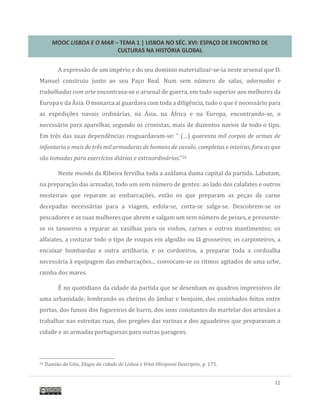 MOOC LISBOA E O MAR – TEMA 1 | LISBOA NO SÉC. XVI: ESPAÇO DE ENCONTRO DE
CULTURAS NA HISTÓRIA GLOBAL
12
A expressao de um imperio e do seu domínio materializar-se-ia neste arsenal que D.
Manuel construiu junto ao seu Paço Real. Num sem numero de salas, adornadas e
trabalhadas com arte encontrava-se o arsenal de guerra, em tudo superior aos melhores da
Europa e da Asia. O monarca aí guardava com toda a diligencia, tudo o que e necessario para
as expediçoes navais ordinarias, na Asia, na Africa e na Europa, encontrando-se, o
necessario para aparelhar, segundo os cronistas, mais de duzentos navios de todo o tipo.
Em tres das suas dependencias resguardavam-se: “ (…) quarenta mil corpos de armas de
infantaria e mais de três mil armaduras de homens de cavalo, completas e inteiras, fora as que
são tomadas para exercícios diários e extraordinários.”26
Neste mundo da Ribeira fervilha toda a azafama duma capital da partida. Labutam,
na preparaçao das armadas, todo um sem numero de gentes: ao lado dos calafates e outros
mesteirais que reparam as embarcaçoes, estao os que preparam as peças de carne
decepadas necessarias para a viagem, esfola-se, corta-se salga-se. Descobrem-se os
pescadores e as suas mulheres que abrem e salgam um sem numero de peixes, e pressente-
se os tanoeiros a reparar as vasilhas para os vinhos, carnes e outros mantimentos; os
alfaiates, a costurar todo o tipo de roupas em algodao ou la grosseiros; os carpinteiros, a
encaixar bombardas e outra artilharia; e os cordoeiros, a preparar toda a cordoalha
necessaria a equipagem das embarcaçoes... convocam-se os ritmos agitados de uma urbe,
rainha dos mares.
E no quotidiano da cidade da partida que se desenham os quadros impressivos de
uma urbanidade, lembrando os cheiros do ambar e benjoim, dos cozinhados feitos entre
portas, dos fumos dos fogareiros de barro, dos sons constantes do martelar dos artesaos a
trabalhar nas estreitas ruas, dos pregoes das varinas e dos aguadeiros que preparavam a
cidade e as armadas portuguesas para outras paragens.
26 Damiao de Gois, Elogio da cidade de Lisboa e Vrbis Olisiponis Descriptio, p. 175.
 