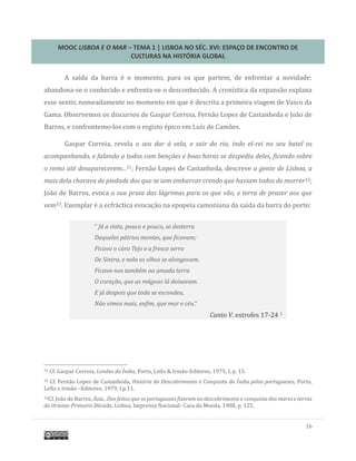 MOOC LISBOA E O MAR – TEMA 1 | LISBOA NO SÉC. XVI: ESPAÇO DE ENCONTRO DE
CULTURAS NA HISTÓRIA GLOBAL
16
A saída da barra e o momento, para os que partem, de enfrentar a novidade:
abandona-se o conhecido e enfrenta-se o desconhecido. A cronística da expansao explana
esse sentir, nomeadamente no momento em que e descrita a primeira viagem de Vasco da
Gama. Observemos os discursos de Gaspar Correia, Fernao Lopes de Castanheda e Joao de
Barros, e confrontemo-los com o registo epico em Luís de Camoes.
Gaspar Correia, revela o seu dar à vela, e sair do rio, indo el-rei no seu batel os
acompanhando, e falando a todos com benções e boas horas se despediu deles, ficando sobre
o remo até desaparecerem...31; Fernao Lopes de Castanheda, descreve a gente de Lisboa, a
mais dela chorava de piedade dos que se iam embarcar crendo que haviam todos de morrer32;
Joao de Barros, evoca a sua praia das lágrimas para os que vão, e terra de prazer aos que
vem33. Exemplar e a ecfractica evocaçao na epopeia camoniana da saída da barra do porto:
31 Cf. Gaspar Correia, Lendas da Índia, Porto, Lello & Irmao-Editores, 1975, I, p. 15.
32 Cf. Fernao Lopes de Castanheda, História do Descobrimento e Conquista da Índia pelos portugueses, Porto,
Lello e Irmao –Editores, 1979, I,p.11.
33Cf. Joao de Barros, Ásia...Dos feitos que os portugueses fizeram no descobrimento e conquista dos mares e terras
do Oriente-Primeira Década, Lisboa, Imprensa Nacional- Casa da Moeda, 1988, p. 125.
“ Já a vista, pouco e pouco, se desterra
Daqueles pátrios montes, que ficavam;
Ficava o caro Tejo e a fresca serra
De Sintra, e nela os olhos se alongavam.
Ficava-nos também na amada terra
O coração, que as mágoas lá deixavam.
E já despois que toda se escondeu,
Não vimos mais, enfim, que mar e céu.”
Canto V, estrofes 17-24 1
 