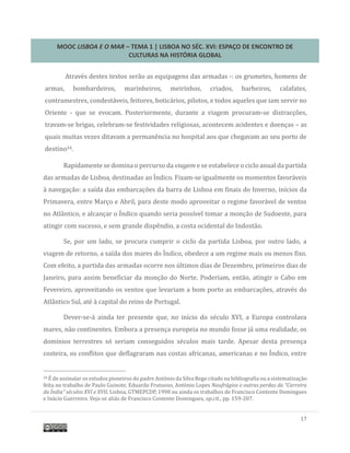 MOOC LISBOA E O MAR – TEMA 1 | LISBOA NO SÉC. XVI: ESPAÇO DE ENCONTRO DE
CULTURAS NA HISTÓRIA GLOBAL
17
Atraves destes textos serao as equipagens das armadas -: os grumetes, homens de
armas, bombardeiros, marinheiros, meirinhos, criados, barbeiros, calafates,
contramestres, condestaveis, feitores, boticarios, pilotos, e todos aqueles que iam servir no
Oriente - que se evocam. Posteriormente, durante a viagem procuram-se distracçoes,
travam-se brigas, celebram-se festividades religiosas, acontecem acidentes e doenças – as
quais muitas vezes ditavam a permanencia no hospital aos que chegavam ao seu porto de
destino34.
Rapidamente se domina o percurso da viagem e se estabelece o ciclo anual da partida
das armadas de Lisboa, destinadas ao Indico. Fixam-se igualmente os momentos favoraveis
a navegaçao: a saída das embarcaçoes da barra de Lisboa em finais do Inverno, inícios da
Primavera, entre Março e Abril, para deste modo aproveitar o regime favoravel de ventos
no Atlantico, e alcançar o Indico quando seria possível tomar a monçao de Sudoeste, para
atingir com sucesso, e sem grande dispendio, a costa ocidental do Indostao.
Se, por um lado, se procura cumprir o ciclo da partida Lisboa, por outro lado, a
viagem de retorno, a saída dos mares do Indico, obedece a um regime mais ou menos fixo.
Com efeito, a partida das armadas ocorre nos ultimos dias de Dezembro, primeiros dias de
Janeiro, para assim beneficiar da monçao do Norte. Poderiam, entao, atingir o Cabo em
Fevereiro, aproveitando os ventos que levariam a bom porto as embarcaçoes, atraves do
Atlantico Sul, ate a capital do reino de Portugal.
Dever-se-a ainda ter presente que, no início do seculo XVI, a Europa controlava
mares, nao continentes. Embora a presença europeia no mundo fosse ja uma realidade, os
domínios terrestres so seriam conseguidos seculos mais tarde. Apesar desta presença
costeira, os conflitos que deflagraram nas costas africanas, americanas e no Indico, entre
34 E de assinalar os estudos pioneiros do padre Antonio da Silva Rego citado na bibliografia ou a sistematizaçao
feita no trabalho de Paulo Guinote, Eduardo Frutuoso, Antonio Lopes Naufrágios e outras perdas da “Carreira
da Índia” séculos XVI e XVII, Lisboa, GTMEPCDP, 1998 ou ainda os trabalhos de Francisco Contente Domingues
e Inacio Guerreiro. Veja-se alias de Francisco Contente Domingues, op.cit., pp. 159-207.
 