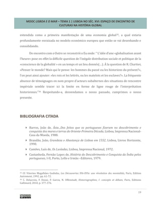 MOOC LISBOA E O MAR – TEMA 1 | LISBOA NO SÉC. XVI: ESPAÇO DE ENCONTRO DE
CULTURAS NA HISTÓRIA GLOBAL
19
entendida como a primeira manifestaçao de uma economia global35, a qual estaria
profundamente enraizada no modelo economico europeu que entao se vai desenhando e
consolidando.
Do encontro com o Outro se reconstroi o Eu onde: “ L’idee d’une «globalisation avant
l’heure» pose en effet la difficile question de l’inegale distribution sociale et politique de la
«conscience de la globalite » en un temps et un lieu donnes(…). A la question de R. Chartier,
«Penser le monde? Mais qui le pense: les hommes du passe ou les historiens du present?»,
l’on peut ainsi ajouter: «les rois et les lettres, ou les matelots et les esclaves?». La frequente
absence de temoignages en nom propre d’acteurs subalternes des situations de rencontre
imperiale semble tracer ici la limite en forme de ligne rouge de l’interpretation
historiennes.”36 Respeitando-a, desvendamos o nosso passado, cumprimos o nosso
presente.
BIBLIOGRAFIA CITADA
 Barros, Joao de, Ásia...Dos feitos que os portugueses fizeram no descobrimento e
conquista dos mares e terras do Oriente-Primeira Década, Lisboa, Imprensa Nacional-
Casa da Moeda, 1988.
 Brandao, Joao, Grandeza e Abastança de Lisboa em 1552, Lisboa, Livros Horizonte,
1990.
 Camoes, Luís de, Os Lusíadas, Lisboa, Imprensa Nacional, 1972.
 Castanheda, Fernao Lopes de, História do Descobrimento e Conquista da Índia pelos
portugueses, I-II, Porto, Lello e Irmao –Editores, 1979.
35 Cf. Vitorino Magalhaes Godinho, Les Découvertes XVe-XVIe: une révolution des mentalités, Paris, Edition
Autrement, 1992, pp. 61-72.
36 C. Delacroix, F. Dosse, P. Garcia, N. Offenstadt, Historiographies, I- concepts et débats, Paris, Editions
Gallimard, 2010, p. 377-376.
 