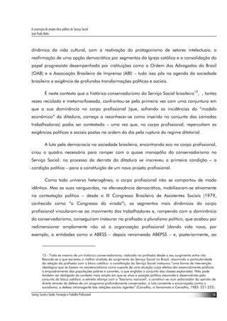 A construção do projeto ético-político do Serviço Social
José Paulo Netto



dinâmica da vida cultural, com a reativação do protagonismo de setores intelectuais; a
reafirmação de uma opção democrática por segmentos da Igreja católica e a consolidação do
papel progressista desempenhado por instituições como a Ordem dos Advogados do Brasil
(OAB) e a Associação Brasileira de Imprensa (ABI) – tudo isso pôs na agenda da sociedade
brasileira a exigência de profundas transformações políticas e sociais.

             É neste contexto que o histórico conservadorismo do Serviço Social brasileiro12, , tantas
vezes reciclado e metamorfoseado, confrontou-se pela primeira vez com uma conjuntura em
que a sua dominância no corpo profissional (que, sofrendo as incidências do “modelo
econômico” da ditadura, começa a reconhecer-se como inserido no conjunto das camadas
trabalhadoras) podia ser contestada – uma vez que, no corpo profissional, repercutiam as
exigências políticas e sociais postas na ordem do dia pela ruptura do regime ditatorial.

             A luta pela democracia na sociedade brasileira, encontrando eco no corpo profissional,
criou o quadro necessário para romper com o quase monopólio do conservadorismo no
Serviço Social: no processo da derrota da ditadura se inscreveu a primeira condição – a
condição política – para a constituição de um novo projeto profissional.

             Como todo universo heterogêneo, o corpo profissional não se comportou de modo
idêntico. Mas as suas vanguardas, na efervescência democrática, mobilizaram-se ativamente
na contestação política – desde o III Congresso Brasileiro de Assistentes Sociais (1979,
conhecido como “o Congresso da virada”), os segmentos mais dinâmicos do corpo
profissional vincularam-se ao movimento dos trabalhadores e, rompendo com a dominância
do conservadorismo, conseguiram instaurar na profissão o pluralismo político, que acabou por
redimensionar amplamente não só a organização profissional (dando vida nova, por
exemplo, a entidades como a ABESS – depois renomeada ABEPSS – e, posteriormente, ao



          12 - Trata-se mesmo de um histórico conservadorismo, radicado na profissão desde o seu surgimento entre nós.
          Recorde-se o que escreveu o melhor analista do surgimento do Serviço Social no Brasil, resumindo a particularidade
          da relação da profissão com o bloco católico: a constituição do Serviço Social instaurou “uma forma de intervenção
          ideológica que se baseia no assistencialismo como suporte de uma atuação cujos efeitos são essencialmente políticos:
          o enquadramento das populações pobres e carentes, o que engloba o conjunto das classes exploradas. Não pode
          também ser desligado do contexto mais amplo em que se situa a posição política assumida e desenvolvida pelo
          conjunto do bloco católico: a estreita aliança com o ‘fascismo nacional’, o constituir-se num polarizador da opinião de
          direita através da defesa de um programa profundamente conservador, a luta constante e encarniçada contra o
          socialismo, a defesa intransigente das relações sociais vigentes” (Carvalho, in Iamamoto e Carvalho, 1983: 221-222).

Serviço Social e Saúde: Formação e Trabalho Profissional                                                                      10
 