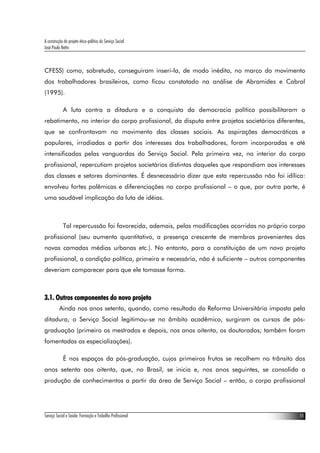 A construção do projeto ético-político do Serviço Social
José Paulo Netto



CFESS) como, sobretudo, conseguiram inseri-la, de modo inédito, no marco do movimento
dos trabalhadores brasileiros, como ficou constatado na análise de Abramides e Cabral
(1995).

             A luta contra a ditadura e a conquista da democracia política possibilitaram o
rebatimento, no interior do corpo profissional, da disputa entre projetos societários diferentes,
que se confrontavam no movimento das classes sociais. As aspirações democráticas e
populares, irradiadas a partir dos interesses dos trabalhadores, foram incorporadas e até
intensificadas pelas vanguardas do Serviço Social. Pela primeira vez, no interior do corpo
profissional, repercutiam projetos societários distintos daqueles que respondiam aos interesses
das classes e setores dominantes. É desnecessário dizer que esta repercussão não foi idílica:
envolveu fortes polêmicas e diferenciações no corpo profissional – o que, por outra parte, é
uma saudável implicação da luta de idéias.



             Tal repercussão foi favorecida, ademais, pelas modificações ocorridas no próprio corpo
profissional (seu aumento quantitativo, a presença crescente de membros provenientes das
novas camadas médias urbanas etc.). No entanto, para a constituição de um novo projeto
profissional, a condição política, primeira e necessária, não é suficiente – outros componentes
deveriam comparecer para que ele tomasse forma.



3.1. Outros componentes do novo projeto
          Ainda nos anos setenta, quando, como resultado da Reforma Universitária imposta pela
ditadura, o Serviço Social legitimou-se no âmbito acadêmico, surgiram os cursos de pós-
graduação (primeiro os mestrados e depois, nos anos oitenta, os doutorados; também foram
fomentadas as especializações).

             É nos espaços da pós-graduação, cujos primeiros frutos se recolhem no trânsito dos
anos setenta aos oitenta, que, no Brasil, se inicia e, nos anos seguintes, se consolida a
produção de conhecimentos a partir da área de Serviço Social – então, o corpo profissional




Serviço Social e Saúde: Formação e Trabalho Profissional                                         11
 