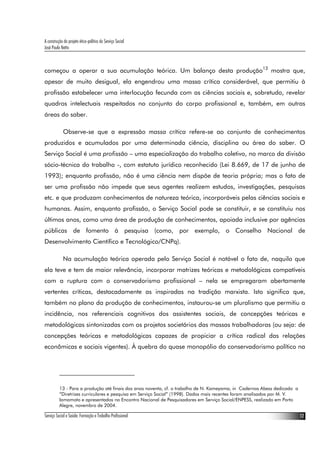A construção do projeto ético-político do Serviço Social
José Paulo Netto



começou a operar a sua acumulação teórica. Um balanço desta produção13 mostra que,
apesar de muito desigual, ela engendrou uma massa crítica considerável, que permitiu à
profissão estabelecer uma interlocução fecunda com as ciências sociais e, sobretudo, revelar
quadros intelectuais respeitados no conjunto do corpo profissional e, também, em outras
áreas do saber.

             Observe-se que a expressão massa crítica refere-se ao conjunto de conhecimentos
produzidos e acumulados por uma determinada ciência, disciplina ou área do saber. O
Serviço Social é uma profissão – uma especialização do trabalho coletivo, no marco da divisão
sócio-técnica do trabalho -, com estatuto jurídico reconhecido (Lei 8.669, de 17 de junho de
1993); enquanto profissão, não é uma ciência nem dispõe de teoria própria; mas o fato de
ser uma profissão não impede que seus agentes realizem estudos, investigações, pesquisas
etc. e que produzam conhecimentos de natureza teórica, incorporáveis pelas ciências sociais e
humanas. Assim, enquanto profissão, o Serviço Social pode se constituir, e se constituiu nos
últimos anos, como uma área de produção de conhecimentos, apoiada inclusive por agências
públicas de fomento à pesquisa (como, por exemplo, o Conselho Nacional de
Desenvolvimento Científico e Tecnológico/CNPq).

             Na acumulação teórica operada pelo Serviço Social é notável o fato de, naquilo que
ela teve e tem de maior relevância, incorporar matrizes teóricas e metodológicas compatíveis
com a ruptura com o conservadorismo profissional – nela se empregaram abertamente
vertentes críticas, destacadamente as inspiradas na tradição marxista. Isto significa que,
também no plano da produção de conhecimentos, instaurou-se um pluralismo que permitiu a
incidência, nos referenciais cognitivos dos assistentes sociais, de concepções teóricas e
metodológicas sintonizadas com os projetos societários das massas trabalhadoras (ou seja: de
concepções teóricas e metodológicas capazes de propiciar a crítica radical das relações
econômicas e sociais vigentes). À quebra do quase monopólio do conservadorismo político na




          13 - Para a produção até finais dos anos noventa, cf. o trabalho de N. Kameyama, in Cadernos Abess dedicado a
          “Diretrizes curriculares e pesquisa em Serviço Social” (1998). Dados mais recentes foram analisados por M. V.
          Iamamoto e apresentados no Encontro Nacional de Pesquisadores em Serviço Social/ENPESS, realizado em Porto
          Alegre, novembro de 2004.

Serviço Social e Saúde: Formação e Trabalho Profissional                                                                  12
 