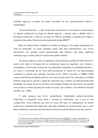 A construção do projeto ético-político do Serviço Social
José Paulo Netto



profissão seguiu-se a quebra do quase monopólio do seu conservadorismo teórico e
metodológico.

             Concomitantemente – e este componente atravessará os anos oitenta e permanecerá
na agenda profissional ao largo da década seguinte -, ganhou peso o debate sobre a
formação profissional: a reforma curricular de 1982 foi precedida e sucedida por amplas e
produtivas discussões, fortemente estimuladas pela antiga ABESS14.

          Todos os esforços foram dirigidos no sentido de adequar a formação profissional, em
nível de graduação, às novas condições postas seja pelo enfrentamento, num marco
democrático, da “questão social” exponenciada pela ditadura, seja pelas exigências
intelectuais que a massa crítica em crescimento poderia atender.

             Em poucas palavras, entrou na agenda do Serviço Social a questão de redimensionar o
ensino com vistas à formação de um profissional capaz de responder, com eficácia e
competência, às demandas tradicionais e às demandas emergentes na sociedade brasileira –
em suma, a construção de um novo perfil profissional. O exame da rica documentação
produzida no período (por exemplo, Carvalho et alii, 1984 e Carvalho, in ABESS, 1993)
mostra a pertinência do debate então em curso para os dias atuais. Por outra parte, a verdade
histórica exige que se assinale o papel de vanguarda que, à época, foi desempenhado pela
Faculdade de Serviço Social da Pontifícia Universidade Católica de São Paulo, formulando
uma pioneira e exitosa proposta de revisão curricular, que constituiu uma referência nacional
(Yazbek, org., 1984).

             É neste processo que foram ressignificadas modalidades prático-interventivas
tradicionais e emergindo novas áreas e campos de intervenção, com o que se veio
configurando, numa dinâmica que está em curso até hoje, um alargamento da prática
profissional, crescentemente legitimado seja pela produção de conhecimentos que a partir
dela se elaboram, seja pelo reconhecimento do exercício profissional por parte dos usuários.



          14 - Recorde-se que a Associação Brasileira de Ensino de Serviço Social (ABESS), e seu organismo acadêmico, o
          Centro de Documentação e Pesquisa em Políticas Sociais e Serviço Social/CEDEPSS, criado em 1987, tiveram seu
          formato institucional redimensionado em 1998, surgindo então a Associação Brasileira de Ensino e Pesquisa em
          Serviço Social (ABEPSS).

Serviço Social e Saúde: Formação e Trabalho Profissional                                                                  13
 