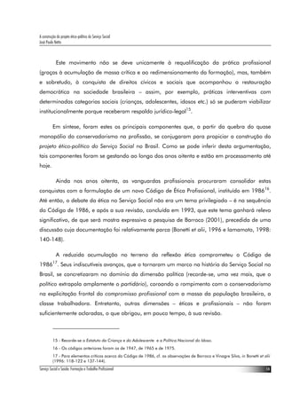 A construção do projeto ético-político do Serviço Social
José Paulo Netto



             Este movimento não se deve unicamente à requalificação da prática profissional
(graças à acumulação de massa crítica e ao redimensionamento da formação), mas, também
e sobretudo, à conquista de direitos cívicos e sociais que acompanhou a restauração
democrática na sociedade brasileira – assim, por exemplo, práticas interventivas com
determinadas categorias sociais (crianças, adolescentes, idosos etc.) só se puderam viabilizar
institucionalmente porque receberam respaldo jurídico-legal15.

          Em síntese, foram estes os principais componentes que, a partir da quebra do quase
monopólio do conservadorismo na profissão, se conjugaram para propiciar a construção do
projeto ético-político do Serviço Social no Brasil. Como se pode inferir desta argumentação,
tais componentes foram se gestando ao longo dos anos oitenta e estão em processamento até
hoje.

             Ainda nos anos oitenta, as vanguardas profissionais procuraram consolidar estas
conquistas com a formulação de um novo Código de Ética Profissional, instituído em 198616.
Até então, o debate da ética no Serviço Social não era um tema privilegiado – é na sequência
do Código de 1986, e após a sua revisão, concluída em 1993, que este tema ganhará relevo
significativo, de que será mostra expressiva a pesquisa de Barroco (2001), precedida de uma
discussão cuja documentação foi relativamente parca (Bonetti et alii, 1996 e Iamamoto, 1998:
140-148).

             A reduzida acumulação no terreno da reflexão ética comprometeu o Código de
198617. Seus indiscutíveis avanços, que o tornaram um marco na história do Serviço Social no
Brasil, se concretizaram no domínio da dimensão política (recorde-se, uma vez mais, que o
político extrapola amplamente o partidário), coroando o rompimento com o conservadorismo
na explicitação frontal do compromisso profissional com a massa da população brasileira, a
classe trabalhadora. Entretanto, outras dimensões – éticas e profissionais – não foram
suficientemente aclaradas, o que obrigou, em pouco tempo, à sua revisão.



          15 - Recorde-se o Estatuto da Criança e do Adolescente e a Política Nacional do Idoso.
          16 - Os códigos anteriores foram os de 1947, de 1965 e de 1975.
          17 - Para elementos críticos acerca do Código de 1986, cf. as observações de Barroco e Vinagre Silva, in Bonetti et alii
          (1996: 118-122 e 137-144).
Serviço Social e Saúde: Formação e Trabalho Profissional                                                                       14
 