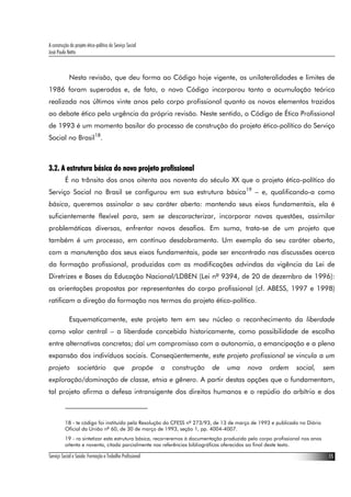 A construção do projeto ético-político do Serviço Social
José Paulo Netto



             Nesta revisão, que deu forma ao Código hoje vigente, as unilateralidades e limites de
1986 foram superadas e, de fato, o novo Código incorporou tanto a acumulação teórica
realizada nos últimos vinte anos pelo corpo profissional quanto os novos elementos trazidos
ao debate ético pela urgência da própria revisão. Neste sentido, o Código de Ética Profissional
de 1993 é um momento basilar do processo de construção do projeto ético-político do Serviço
Social no Brasil18.



3.2. A estrutura básica do novo projeto profissional
          É no trânsito dos anos oitenta aos noventa do século XX que o projeto ético-político do
Serviço Social no Brasil se configurou em sua estrutura básica19 – e, qualificando-a como
básica, queremos assinalar o seu caráter aberto: mantendo seus eixos fundamentais, ela é
suficientemente flexível para, sem se descaracterizar, incorporar novas questões, assimilar
problemáticas diversas, enfrentar novos desafios. Em suma, trata-se de um projeto que
também é um processo, em contínuo desdobramento. Um exemplo do seu caráter aberto,
com a manutenção dos seus eixos fundamentais, pode ser encontrado nas discussões acerca
da formação profissional, produzidas com as modificações advindas da vigência da Lei de
Diretrizes e Bases da Educação Nacional/LDBEN (Lei nº 9394, de 20 de dezembro de 1996):
as orientações propostas por representantes do corpo profissional (cf. ABESS, 1997 e 1998)
ratificam a direção da formação nos termos do projeto ético-político.

             Esquematicamente, este projeto tem em seu núcleo o reconhecimento da liberdade
como valor central – a liberdade concebida historicamente, como possibilidade de escolha
entre alternativas concretas; daí um compromisso com a autonomia, a emancipação e a plena
expansão dos indivíduos sociais. Conseqüentemente, este projeto profissional se vincula a um
projeto           societário             que         propõe   a   construção   de   uma   nova     ordem       social,       sem
exploração/dominação de classe, etnia e gênero. A partir destas opções que o fundamentam,
tal projeto afirma a defesa intransigente dos direitos humanos e o repúdio do arbítrio e dos



          18 - te código foi instituído pela Resolução do CFESS nº 273/93, de 13 de março de 1993 e publicado no Diário
          Oficial da União nº 60, de 30 de março de 1993, seção 1, pp. 4004-4007.
          19 - ra sintetizar esta estrutura básica, recorreremos à documentação produzida pelo corpo profissional nos anos
          oitenta e noventa, citada parcialmente nas referências bibliográficas oferecidas ao final deste texto.

Serviço Social e Saúde: Formação e Trabalho Profissional                                                                      15
 