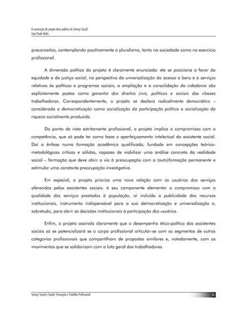 A construção do projeto ético-político do Serviço Social
José Paulo Netto



preconceitos, contemplando positivamente o pluralismo, tanto na sociedade como no exercício
profissional.

             A dimensão política do projeto é claramente enunciada: ele se posiciona a favor da
equidade e da justiça social, na perspectiva da universalização do acesso a bens e a serviços
relativos às políticas e programas sociais; a ampliação e a consolidação da cidadania são
explicitamente postas como garantia dos direitos civis, políticos e sociais das classes
trabalhadoras. Correspondentemente, o projeto se declara radicalmente democrático –
considerada a democratização como socialização da participação política e socialização da
riqueza socialmente produzida.

             Do ponto de vista estritamente profissional, o projeto implica o compromisso com a
competência, que só pode ter como base o aperfeiçoamento intelectual do assistente social.
Daí a ênfase numa formação acadêmica qualificada, fundada em concepções teórico-
metodológicas críticas e sólidas, capazes de viabilizar uma análise concreta da realidade
social – formação que deve abrir a via à preocupação com a (auto)formação permanente e
estimular uma constante preocupação investigativa.

             Em especial, o projeto prioriza uma nova relação com os usuários dos serviços
oferecidos pelos assistentes sociais: é seu componente elementar o compromisso com a
qualidade dos serviços prestados à população, aí incluída a publicidade dos recursos
institucionais, instrumento indispensável para a sua democratização e universalização e,
sobretudo, para abrir as decisões institucionais à participação dos usuários.

             Enfim, o projeto assinala claramente que o desempenho ético-político dos assistentes
sociais só se potencializará se o corpo profissional articular-se com os segmentos de outras
categorias profissionais que compartilham de propostas similares e, notadamente, com os
movimentos que se solidarizam com a luta geral dos trabalhadores.




Serviço Social e Saúde: Formação e Trabalho Profissional                                       16
 