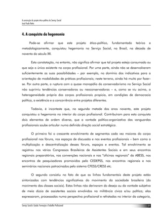 A construção do projeto ético-político do Serviço Social
José Paulo Netto



4. A conquista da hegemonia

          Pode-se              afirmar             que     este   projeto   ético-político,   fundamentado   teórica    e
metodologicamente, conquistou hegemonia no Serviço Social, no Brasil, na década de
noventa do século XX.

             Esta constatação, no entanto, não significa afirmar que tal projeto esteja consumado ou
que seja o único existente no corpo profissional. Por uma parte, ainda não se desenvolveram
suficientemente as suas possibilidades – por exemplo, no domínio dos indicativos para a
orientação de modalidades de práticas profissionais; neste terreno, ainda há muito por fazer-
se. Por outra parte, a ruptura com o quase monopólio do conservadorismo no Serviço Social
não suprimiu tendências conservadoras ou neoconservadoras – e, como se viu acima, a
heterogeneidade própria dos corpos profissionais propicia, em condições de democracia
política, a existência e a concorrência entre projetos diferentes.

             Todavia, é inconteste que, na segunda metade dos anos noventa, este projeto
conquistou a hegemonia no interior do corpo profissional. Contribuíram para esta conquista
dois elementos de ordem diversa, que a vontade político-organizativa das vanguardas
profissionais soube articular numa definida direção social estratégica.

             O primeiro foi o crescente envolvimento de segmentos cada vez maiores do corpo
profissional nos fóruns, nos espaços de discussão e nos eventos profissionais – bem como a
multiplicação e descentralização desses fóruns, espaços e eventos. Tal envolvimento se
registrou nos vários Congressos Brasileiros de Assistentes Sociais e em seus encontros
regionais preparatórios, nas convenções nacionais e nas “oficinas regionais” da ABESS, nos
encontros de pesquisadores promovidos pelo CEDEPSS, nos encontros regionais e nos
seminários nacionais patrocinados pelo sistema CFESS/CRESS etc.

             O segundo consistiu no fato de que as linhas fundamentais deste projeto estão
sintonizadas com tendências significativas do movimento da sociedade brasileira (do
movimento das classes sociais). Estas linhas não derivaram do desejo ou da vontade subjetiva
de meia dúzia de assistentes sociais envolvidos na militância cívica e/ou política; elas
expressaram, processadas numa perspectiva profissional e refratadas no interior da categoria,

Serviço Social e Saúde: Formação e Trabalho Profissional                                                               17
 