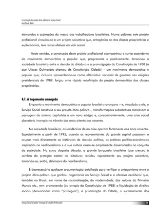 A construção do projeto ético-político do Serviço Social
José Paulo Netto



demandas e aspirações da massa dos trabalhadores brasileiros. Numa palavra: este projeto
profissional vinculou-se a um projeto societário que, antagônico ao das classes proprietárias e
exploradoras, tem raízes efetivas na vida social.

             Neste sentido, a construção deste projeto profissional acompanhou a curva ascendente
do movimento democrático e popular que, progressista e positivamente, tensionou a
sociedade brasileira entre a derrota da ditadura e a promulgação da Constituição de 1988 (à
que Ulisses Guimarães chamou de Constituição Cidadã) – um movimento democrático e
popular que, inclusive apresentando-se como alternativa nacional de governo nas eleições
presidenciais de 1989, forçou uma rápida redefinição do projeto democrático das classes
proprietárias.



4.1. A hegemonia ameaçada
          Enquanto o movimento democrático e popular brasileiro avançava – e, vinculado a ele, o
Serviço Social construía o seu projeto ético-político -, transformações substantivas marcavam a
passagem do sistema capitalista a um novo estágio e, concomitantemente, uma crise social
planetária irrompia no trânsito dos anos oitenta aos noventa.

          Na sociedade brasileira, as incidências dessa crise operam fortemente nos anos noventa.
Especialmente a partir de 1995, quando os representantes do grande capital passaram a
ocupar mais diretamente as instâncias de decisão política, as práticas político-econômicas
inspiradas no neoliberalismo e a sua cultura viram-se amplamente disseminadas no conjunto
da sociedade. No curso daquela década, a grande burguesia brasileira (que cresceu à
sombra da proteção estatal da ditadura) reciclou rapidamente seu projeto societário,
tornando-se, então, defensora do neoliberalismo.

          É desnecessária qualquer argumentação detalhada para verificar o antagonismo entre o
projeto ético-político que ganhou hegemonia no Serviço Social e a ofensiva neoliberal que,
também no Brasil, em nome da racionalização, da modernidade, dos valores do Primeiro
Mundo etc., vem promovendo (ao arrepio da Constituição de 1988) a liquidação de direitos
sociais (denunciados como “privilégios”), a privatização do Estado, o sucateamento dos


Serviço Social e Saúde: Formação e Trabalho Profissional                                       18
 
