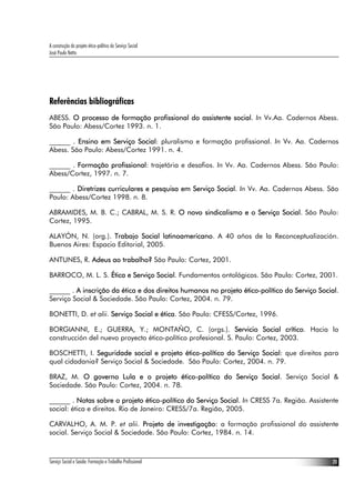 A construção do projeto ético-político do Serviço Social
José Paulo Netto




Referências bibliográficas
ABESS. O processo de formação profissional do assistente social. In Vv.Aa. Cadernos Abess.
São Paulo: Abess/Cortez 1993. n. 1.

______ . Ensino em Serviço Social: pluralismo e formação profissional. In Vv. Aa. Cadernos
Abess. São Paulo: Abess/Cortez 1991. n. 4.

______ . Formação profissional: trajetória e desafios. In Vv. Aa. Cadernos Abess. São Paulo:
Abess/Cortez, 1997. n. 7.

______ . Diretrizes curriculares e pesquisa em Serviço Social. In Vv. Aa. Cadernos Abess. São
Paulo: Abess/Cortez 1998. n. 8.

ABRAMIDES, M. B. C.; CABRAL, M. S. R. O novo sindicalismo e o Serviço Social. São Paulo:
Cortez, 1995.

ALAYÓN, N. (org.). Trabajo Social latinoamericano. A 40 años de la Reconceptualización.
Buenos Aires: Espacio Editorial, 2005.

ANTUNES, R. Adeus ao trabalho? São Paulo: Cortez, 2001.

BARROCO, M. L. S. Ética e Serviço Social. Fundamentos ontológicos. São Paulo: Cortez, 2001.

______ . A inscrição da ética e dos direitos humanos no projeto ético-político do Serviço Social.
Serviço Social & Sociedade. São Paulo: Cortez, 2004. n. 79.

BONETTI, D. et alii. Serviço Social e ética. São Paulo: CFESS/Cortez, 1996.

BORGIANNI, E.; GUERRA, Y.; MONTAÑO, C. (orgs.). Servicio Social crítico. Hacia la
construcción del nuevo proyecto ético-político profesional. S. Paulo: Cortez, 2003.

BOSCHETTI, I. Seguridade social e projeto ético-político do Serviço Social: que direitos para
qual cidadania? Serviço Social & Sociedade. São Paulo: Cortez, 2004. n. 79.

BRAZ, M. O governo Lula e o projeto ético-político do Serviço Social. Serviço Social &
Sociedade. São Paulo: Cortez, 2004. n. 78.

______ . Notas sobre o projeto ético-político do Serviço Social. In CRESS 7a. Região. Assistente
social: ética e direitos. Rio de Janeiro: CRESS/7a. Região, 2005.

CARVALHO, A. M. P. et alii. Projeto de investigação: a formação profissional do assistente
social. Serviço Social & Sociedade. São Paulo: Cortez, 1984. n. 14.



Serviço Social e Saúde: Formação e Trabalho Profissional                                      20
 
