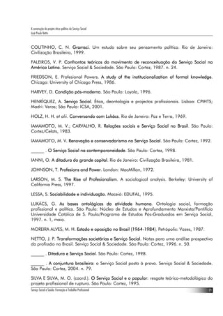 A construção do projeto ético-político do Serviço Social
José Paulo Netto


COUTINHO, C. N. Gramsci. Um estudo sobre seu pensamento político. Rio de Janeiro:
Civilização Brasileira, 1999.

FALEIROS, V. P. Confrontos teóricos do movimento de reconceituação do Serviço Social na
América Latina. Serviço Social & Sociedade. São Paulo: Cortez, 1987. n. 24.

FRIEDSON, E. Profesional Powers. A study of the institucionalization of formal knowledge.
Chicago: University of Chicago Press, 1986.

HARVEY, D. Condição pós-moderna. São Paulo: Loyola, 1996.

HENRÍQUEZ, A. Serviço Social. Ética, deontologia e projectos profissionais. Lisboa: CPIHTS;
Madri: Veras; São Paulo: ICSA, 2001.

HOLZ, H. H. et alii. Conversando com Lukács. Rio de Janeiro: Paz e Terra, 1969.

IAMAMOTO, M. V.; CARVALHO, R. Relações sociais e Serviço Social no Brasil. São Paulo:
Cortez/Celats, 1983.

IAMAMOTO, M. V. Renovação e conservadorismo no Serviço Social. São Paulo: Cortez, 1992.

______ . O Serviço Social na contemporaneidade. São Paulo: Cortez, 1998.

IANNI, O. A ditadura do grande capital. Rio de Janeiro: Civilização Brasileira, 1981.

JOHNSON, T. Profesions and Power. London: MacMillan, 1972.

LARSON, M. S. The Rise of Profesionalism. A sociological analysis. Berkeley: University of
California Press, 1997.

LESSA, S. Sociabilidade e individuação. Maceió: EDUFAL, 1995.

LUKÁCS, G. As bases ontológicas da atividade humana. Ontologia social, formação
profissional e política. São Paulo: Núcleo de Estudos e Aprofundamento Marxista/Pontifícia
Universidade Católica de S. Paulo/Programa de Estudos Pós-Graduados em Serviço Social,
1997. n. 1, maio.

MOREIRA ALVES, M. H. Estado e oposição no Brasil (1964-1984). Petrópolis: Vozes, 1987.

NETTO, J. P. Transformações societárias e Serviço Social. Notas para uma análise prospectiva
da profissão no Brasil. Serviço Social & Sociedade. São Paulo: Cortez, 1996. n. 50.

______ . Ditadura e Serviço Social. São Paulo: Cortez, 1998.

______ . A conjuntura brasileira: o Serviço Social posto à prova. Serviço Social & Sociedade.
São Paulo: Cortez, 2004. n. 79.

SILVA E SILVA, M. O. (coord.). O Serviço Social e o popular: resgate teórico-metodológico do
projeto profissional de ruptura. São Paulo: Cortez, 1995.
Serviço Social e Saúde: Formação e Trabalho Profissional                                   21
 