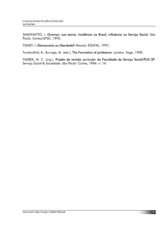 A construção do projeto ético-político do Serviço Social
José Paulo Netto


SIMIONATTO, I. Gramsci: sua teoria, incidência no Brasil, influência no Serviço Social. São
Paulo: Cortez/UFSC, 1995.

TONET, I. Democracia ou liberdade? Maceió: EDUFAL, 1997.

Torstendhal, R., Burrage, M. (eds.). The Formation of profesions. London: Sage, 1990.

YAZBEK, M. C. (org.). Projeto de revisão curricular da Faculdade de Serviço Social/PUC-SP.
Serviço Social & Sociedade. São Paulo: Cortez, 1984. n. 14.




Serviço Social e Saúde: Formação e Trabalho Profissional                                 22
 