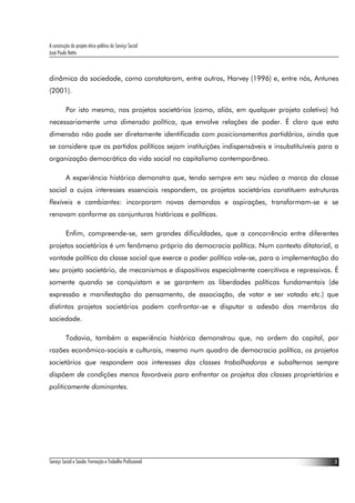 A construção do projeto ético-político do Serviço Social
José Paulo Netto



dinâmica da sociedade, como constataram, entre outros, Harvey (1996) e, entre nós, Antunes
(2001).

          Por isto mesmo, nos projetos societários (como, aliás, em qualquer projeto coletivo) há
necessariamente uma dimensão política, que envolve relações de poder. É claro que esta
dimensão não pode ser diretamente identificada com posicionamentos partidários, ainda que
se considere que os partidos políticos sejam instituições indispensáveis e insubstituíveis para a
organização democrática da vida social no capitalismo contemporâneo.

          A experiência histórica demonstra que, tendo sempre em seu núcleo a marca da classe
social a cujos interesses essenciais respondem, os projetos societários constituem estruturas
flexíveis e cambiantes: incorporam novas demandas e aspirações, transformam-se e se
renovam conforme as conjunturas históricas e políticas.

          Enfim, compreende-se, sem grandes dificuldades, que a concorrência entre diferentes
projetos societários é um fenômeno próprio da democracia política. Num contexto ditatorial, a
vontade política da classe social que exerce o poder político vale-se, para a implementação do
seu projeto societário, de mecanismos e dispositivos especialmente coercitivos e repressivos. É
somente quando se conquistam e se garantem as liberdades políticas fundamentais (de
expressão e manifestação do pensamento, de associação, de votar e ser votado etc.) que
distintos projetos societários podem confrontar-se e disputar a adesão dos membros da
sociedade.

          Todavia, também a experiência histórica demonstrou que, na ordem do capital, por
razões econômico-sociais e culturais, mesmo num quadro de democracia política, os projetos
societários que respondem aos interesses das classes trabalhadoras e subalternas sempre
dispõem de condições menos favoráveis para enfrentar os projetos das classes proprietárias e
politicamente dominantes.




Serviço Social e Saúde: Formação e Trabalho Profissional                                       3
 