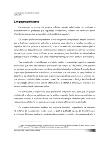 A construção do projeto ético-político do Serviço Social
José Paulo Netto



2. Os projetos profissionais

          Inscrevem-se no marco dos projetos coletivos aqueles relacionados às profissões –
especificamente as profissões que, reguladas juridicamente, supõem uma formação teórica
e/ou técnico-interventiva, em geral de nível acadêmico superior4.

          Os projetos profissionais apresentam a auto-imagem de uma profissão, elegem os valores
que a legitimam socialmente, delimitam e priorizam seus objetivos e funções, formulam os
requisitos (teóricos, práticos e institucionais) para o seu exercício, prescrevem normas para o
comportamento dos profissionais e estabelecem as bases das suas relações com os usuários de
seus serviços, com as outras profissões e com as organizações e instituições sociais privadas e
públicas (inclusive o Estado, a que cabe o reconhecimento jurídico dos estatutos profissionais).

          Tais projetos são construídos por um sujeito coletivo – o respectivo corpo (ou categoria)
profissional, que inclui não apenas os profissionais “de campo” ou “da prática”, mas que deve
ser pensado como o conjunto dos membros que dão efetividade à profissão. É através da sua
organização (envolvendo os profissionais, as instituições que os formam, os pesquisadores, os
docentes e os estudantes da área, seus organismos corporativos, acadêmicos e sindicais etc.)
que um corpo profissional elabora o seu projeto. Se considerarmos o Serviço Social no Brasil,
tal organização compreende o sistema CFESS/CRESS, a ABEPSS, a ENESSO, os sindicatos e as
demais associações de assistentes sociais.

          Por outra parte, a experiência sócio-profissional comprovou que, para que um projeto
profissional se afirme na sociedade, ganhe solidez e respeito frente às outras profissões, às
instituições privadas e públicas e frente aos usuários dos serviços oferecidos pela profissão é
necessário que ele tenha em sua base um corpo profissional fortemente organizado.

          Os projetos profissionais também são estruturas dinâmicas, respondendo às alterações
no sistema de necessidades sociais sobre o qual a profissão opera, às transformações
econômicas, históricas e culturais, ao desenvolvimento teórico e prático da própria profissão e,




          4 - Sobre o processo de constituição, institucionalização e/ou organização dessas profissões, cf., entre outros, Johnson
          (1972), Larson (1977), Friedson (1986) e Torstendhal e Burrage, eds. (1990).

Serviço Social e Saúde: Formação e Trabalho Profissional                                                                         4
 