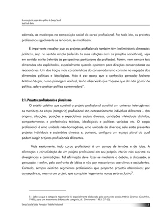 A construção do projeto ético-político do Serviço Social
José Paulo Netto



ademais, às mudanças na composição social do corpo profissional. Por tudo isto, os projetos
profissionais igualmente se renovam, se modificam.

          É importante ressaltar que os projetos profissionais também têm inelimináveis dimensões
políticas, seja no sentido amplo (referido às suas relações com os projetos societários), seja
em sentido estrito (referido às perspectivas particulares da profissão). Porém, nem sempre tais
dimensões são explicitadas, especialmente quando apontam para direções conservadoras ou
reacionárias. Um dos traços mais característicos do conservadorismo consiste na negação das
dimensões políticas e ideológicas. Não é por acaso que o conhecido pensador lusitano
Antônio Sérgio, numa passagem notável, tenha observado que “aquele que diz não gostar de
política, adora praticar política conservadora”.



2.1. Projetos profissionais e pluralismo
          O sujeito coletivo que constrói o projeto profissional constitui um universo heterogêneo:
os membros do corpo (categoria) profissional são necessariamente indivíduos diferentes – têm
origens, situações, posições e expectativas sociais diversas, condições intelectuais distintas,
comportamentos e preferências teóricas, ideológicas e políticas variadas etc. O corpo
profissional é uma unidade não-homogênea, uma unidade de diversos; nele estão presentes
projetos individuais e societários diversos e, portanto, configura um espaço plural do qual
podem surgir projetos profissionais diferentes.

             Mais exatamente, todo corpo profissional é um campo de tensões e de lutas. A
afirmação e consolidação de um projeto profissional em seu próprio interior não suprime as
divergências e contradições. Tal afirmação deve fazer-se mediante o debate, a discussão, a
persuasão – enfim, pelo confronto de idéias e não por mecanismos coercitivos e excludentes.
Contudo, sempre existirão segmentos profissionais que proporão projetos alternativos; por
consequência, mesmo um projeto que conquiste hegemonia nunca será exclusivo5.




          5 - Sabe-se que a categoria hegemonia foi especialmente elaborada pelo comunista sardo Antônio Gramsci (Coutinho,
          1999); para um tratamento didático da categoria, cf. Simionatto (1995: 37-50).

Serviço Social e Saúde: Formação e Trabalho Profissional                                                                 5
 