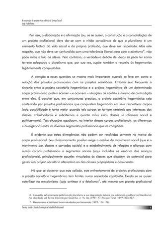 A construção do projeto ético-político do Serviço Social
José Paulo Netto



          Por isso, a elaboração e a afirmação (ou, se se quiser, a construção e a consolidação) de
um projeto profissional deve dar-se com a nítida consciência de que o pluralismo é um
elemento factual da vida social e da própria profissão, que deve ser respeitado. Mas este
respeito, que não deve ser confundido com uma tolerância liberal para com o ecletismo6, não
pode inibir a luta de idéias. Pelo contrário, o verdadeiro debate de idéias só pode ter como
terreno adequado o pluralismo que, por sua vez, supõe também o respeito às hegemonias
legitimamente conquistadas.

             A atenção a essas questões se mostra mais importante quando se leva em conta a
relação dos projetos profissionais com os projetos societários. Embora seja frequente a
sintonia entre o projeto societário hegemônico e o projeto hegemônico de um determinado
corpo profissional, podem ocorrer – e ocorrem – situações de conflito e mesmo de contradição
entre eles. É possível que, em conjunturas precisas, o projeto societário hegemônico seja
contestado por projetos profissionais que conquistem hegemonia em seus respectivos corpos
(esta possibilidade é tanto maior quando tais corpos se tornam sensíveis aos interesses das
classes trabalhadoras e subalternas e quanto mais estas classes se afirmem social e
politicamente). Tais situações agudizam, no interior desses corpos profissionais, as diferenças
e divergências entre os diversos segmentos profissionais que os compõem.

             É evidente que estas divergências não podem ser resolvidas somente no marco do
corpo profissional. Seu direcionamento positivo exige a análise do movimento social (que é o
movimento das classes e camadas sociais) e o estabelecimento de relações e alianças com
outros corpos profissionais e segmentos sociais (aqui incluídos os usuários dos serviços
profissionais), principalmente aqueles vinculados às classes que dispõem de potencial para
gestar um projeto societário alternativo ao das classes proprietárias e dominantes.

             Há que se observar que esta colisão, este enfrentamento de projetos profissionais com
o projeto societário hegemônico tem limites numa sociedade capitalista. Exceto se se quiser
esterilizar no messianismo (cuja antítese é o fatalismo)7, até mesmo um projeto profissional



          6 - A questão extremamente polêmica do pluralismo e sua degradação teórica (no ecletismo) e política (no liberalismo)
          foi abordada sob forma diferente por Coutinho, in Vv. Aa. (1991: 5-17) e por Tonet (1997: 203-237).
          7 - Messianismo e fatalismo foram estudados por Iamamoto (1992: 114-116).

Serviço Social e Saúde: Formação e Trabalho Profissional                                                                     6
 