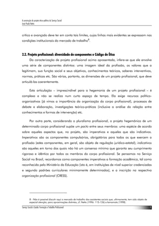 A construção do projeto ético-político do Serviço Social
José Paulo Netto



crítico e avançado deve ter em conta tais limites, cujas linhas mais evidentes se expressam nas
condições institucionais do mercado de trabalho8.



2.2. Projeto profissional: diversidade de componentes e Código de Ética
          Da caracterização de projeto profissional acima apresentada, infere-se que ele envolve
uma série de componentes distintos: uma imagem ideal da profissão, os valores que a
legitimam, sua função social e seus objetivos, conhecimentos teóricos, saberes interventivos,
normas, práticas etc. São várias, portanto, as dimensões de um projeto profissional, que deve
articulá-las coerentemente.

          Esta articulação – imprescindível para a hegemonia de um projeto profissional – é
complexa e não se realiza num curto espaço de tempo. Ela exige recursos político-
organizativos (já vimos a importância da organização do corpo profissional), processos de
debate e elaboração, investigações teórico-práticas (inclusive a análise da relação entre
conhecimentos e formas de intervenção) etc.

          Por outra parte, considerando o pluralismo profissional, o projeto hegemônico de um
determinado corpo profissional supõe um pacto entre seus membros: uma espécie de acordo
sobre aqueles aspectos que, no projeto, são imperativos e aqueles que são indicativos.
Imperativos são os componentes compulsórios, obrigatórios para todos os que exercem a
profissão (estes componentes, em geral, são objeto de regulação jurídico-estatal); indicativos
são aqueles em torno dos quais não há um consenso mínimo que garanta seu cumprimento
rigoroso e idêntico por todos os membros do corpo profissional. Se pensamos no Serviço
Social no Brasil, recordamos como componentes imperativos a formação acadêmica, tal como
reconhecida pelo Ministério da Educação (isto é, em instituições de nível superior credenciadas
e segundo padrões curriculares minimamente determinados), e a inscrição na respectiva
organização profissional (CRESS).




          8 - Não é possível discutir aqui o mercado de trabalho dos assistentes sociais que, ultimamente, tem sido objeto de
          especial atenção; para aproximações distintas, cf. Netto (1996: 115-126) e Iamamoto (1998).

Serviço Social e Saúde: Formação e Trabalho Profissional                                                                        7
 