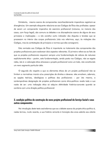 A construção do projeto ético-político do Serviço Social
José Paulo Netto



          Entretanto, mesmo acerca de componentes reconhecidamente imperativos registram-se
divergências. Um exemplo eloquente relaciona-se aos Códigos de Ética das profissões: apesar
de serem um componente imperativo do exercício profissional (inclusive, na maioria dos
casos, com força legal), são comuns os debates e as discrepâncias acerca de alguns de seus
princípios e implicações – e isto constitui outro indicador das disputas e tensões que se
processam no interior dos corpos profissionais (não nos referimos, aqui, às violações dos
Códigos, mas às contestações de princípios e normas que eles consagram).

          Esta remissão aos Códigos de Ética é importante no tratamento dos componentes dos
projetos profissionais para esclarecer dois aspectos relevantes. O primeiro refere-se ao fato de
que os projetos profissionais requerem sempre uma fundamentação de valores de natureza
explicitamente ética – porém, esta fundamentação, sendo posta nos Códigos, não se esgota
neles, isto é: a valoração ética atravessa o projeto profissional como um todo, não constituindo
um mero segmento particular dele.

          O segundo diz respeito a que os elementos éticos de um projeto profissional não se
limitam a normativas morais e/ou prescrições de direitos e deveres: eles envolvem, ademais,
as opções teóricas, ideológicas e políticas dos profissionais – por isto mesmo, a
contemporânea designação de projetos profissionais como ético-políticos revela toda a sua
razão de ser: uma indicação ética só adquire efetividade histórico-concreta quando se
combina com uma direção político-profissional.




3. condição política da construção do novo projeto profissional do Serviço Social e seus
outros componentes

          Na introdução deste texto assinalamos que se o debate acerca do projeto ético-político é,
nestes termos, muito recente, a sua história remonta à transição dos anos setenta aos oitenta




Serviço Social e Saúde: Formação e Trabalho Profissional                                         8
 