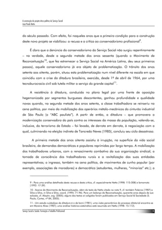A construção do projeto ético-político do Serviço Social
José Paulo Netto



do século passado. Com efeito, foi naqueles anos que a primeira condição para a construção
deste novo projeto se viabilizou: a recusa e a crítica ao conservadorismo profissional9.

          É claro que a denúncia do conservadorismo do Serviço Social não surgiu repentinamente
– na verdade, desde a segunda metade dos anos sessenta (quando o Movimento de
Reconceituação10, que fez estremecer o Serviço Social na América Latina, deu seus primeiros
passos), aquele conservadorismo já era objeto de problematização. O trânsito dos anos
setenta aos oitenta, porém, situou esta problematização num nível diferente na escala em que
coincidiu com a crise da ditadura brasileira, exercida, desde 1º de abril de 1964, por uma
tecnoburocracia civil sob tutela militar a serviço do grande capital11.

          A resistência à ditadura, conduzida no plano legal por uma frente de oposição
hegemonizada por segmentos burgueses descontentes, ganhou profundidade e qualidade
novas quando, na segunda metade dos anos setenta, a classe trabalhadora se reinseriu na
cena política, por meio da mobilização dos operários métalo-mecânicos do cinturão industrial
de São Paulo (o “ABC paulista”). A partir de então, a ditadura – que promovera a
modernização conservadora do país contra os interesses da massa da população, valendo-se,
inclusive, do terrorismo de Estado – foi levada, de derrota em derrota, à negociação com a
qual, culminando na eleição indireta de Tancredo Neves (1985), concluiu seu ciclo desastroso.

             A primeira metade dos anos oitenta assistiu à irrupção, na superfície da vida social
brasileira, de demandas democráticas e populares reprimidas por largo tempo. A mobilização
dos trabalhadores urbanos, com o renascimento combativo da sua organização sindical; a
tomada de consciência dos trabalhadores rurais e a revitalização das suas entidades
representativas; o ingresso, também na cena política, de movimentos de cunho popular (por
exemplo, associações de moradores) e democrático (estudantes, mulheres, “minorias” etc.); a



          9 - Para uma análise detalhada desta recusa e desta crítica, cf. especialmente Netto (1998: 115-308) e Iamamoto
          (1992: 17-39).
          10 - Acerca do Movimento de Reconceituação, além do texto de Netto citado na nota 9, cf. também Faleiros (1987) e
          Silva e Silva, in Silva e Silva, coord. (1995: 71-96). Para um balanço da Reconceituação, quarenta anos depois de sua
          eclosão, cf. Alayón, org. (2005); alguns dos textos aí coligidos foram publicados em Serviço Social & Sociedade (S.
          Paulo, Cortez, nº 84, 2005).
          11 - Um estudo cuidadoso da ditadura é o de Ianni (1981); uma visão panorâmica do processo ditatorial encontra-se
          em Moreira Alves (1987); uma análise histórico-sistemática está resumida em Netto (1998: 15-112).

Serviço Social e Saúde: Formação e Trabalho Profissional                                                                      9
 