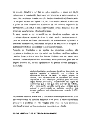 da ciência, disciplina é um tipo de saber específico e possui um objeto
determinado e reconhecido, bem como conhecimentos e saberes relativos a
este objeto e métodos próprios. A noção de disciplina científica (diferentemente
da disciplina escolar) está ligada, pois, ao conhecimento científico. Constitui-se
a partir de uma determinada subdivisão de um domínio específico do
conhecimento. A tentativa de estabelecer relações entre as disciplinas é que dá
origem ao que chamamos interdisciplinaridade.
O saber escolar e, por conseqüência, as disciplinas escolares não se
constituem de uma transposição direta do saber científico ou do saber erudito
para as matérias escolares. Representam um conhecimento organizado e
ordenado didaticamente, classificado por graus de dificuldades e dirigidos a
públicos com idades e capacidades cognitivas diferenciadas.
Portanto, as finalidades e os objetos das disciplinas escolares são
completamente diferentes dos referenciais das disciplinas científicas. A lógica
científica é compartilhada pelos dois tipos de disciplina, mas isso não as torna
idênticas. A interdisciplinaridade, assim como a disciplinaridade, pode ser, na
origem, científica ou, por sua aplicabilidade na prática escolar, pedagógica.
Com efeito:

                      A disciplinaridade e ensino por disciplinas dissociadas se
                      constrói mediante a aplicação dos princípios da
                      delimitação interna, da fixidez no objeto próprio de
                      análise, pela decomposição de problemas em partes
                      separadas e sua ordenação posterior, pelo raciocínio
                      lógico formal (Descartes), caracterizado pela regra da
                      exclusão do que é, e do que não é (princípio da certeza).
                      Por conseguinte, constitui numa visão limitada para
                      orientar a compreensão da realidade complexa dos
                      tempos modernos e da atuação em seu contexto. (LUCK,
                      1994 : 49).

Inicialmente devemos afirmar que o conceito de interdisciplinaridade só pode
ser compreendido no contexto disciplinar. Com efeito, a interdisciplinaridade
pressupõe a existência de inter-relações entre duas ou mais disciplinas;
interdisciplinaridade significa, portanto, a essência dessa relação.



BREVE HISTÓRICO DA INTERDISCIPLINARIDADE
 