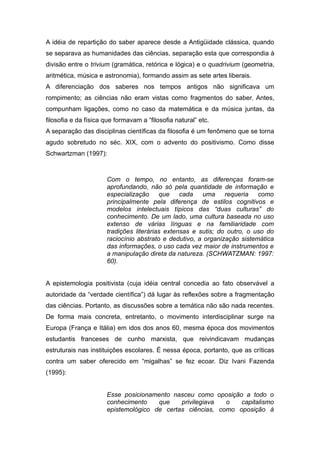 A idéia de repartição do saber aparece desde a Antigüidade clássica, quando
se separava as humanidades das ciências, separação esta que correspondia à
divisão entre o trivium (gramática, retórica e lógica) e o quadrivium (geometria,
aritmética, música e astronomia), formando assim as sete artes liberais.
A diferenciação dos saberes nos tempos antigos não significava um
rompimento; as ciências não eram vistas como fragmentos do saber. Antes,
compunham ligações, como no caso da matemática e da música juntas, da
filosofia e da física que formavam a “filosofia natural” etc.
A separação das disciplinas científicas da filosofia é um fenômeno que se torna
agudo sobretudo no séc. XIX, com o advento do positivismo. Como disse
Schwartzman (1997):



                      Com o tempo, no entanto, as diferenças foram-se
                      aprofundando, não só pela quantidade de informação e
                      especialização que cada uma requeria como
                      principalmente pela diferença de estilos cognitivos e
                      modelos intelectuais típicos das “duas culturas” do
                      conhecimento. De um lado, uma cultura baseada no uso
                      extenso de várias línguas e na familiaridade com
                      tradições literárias extensas e sutis; do outro, o uso do
                      raciocínio abstrato e dedutivo, a organização sistemática
                      das informações, o uso cada vez maior de instrumentos e
                      a manipulação direta da natureza. (SCHWATZMAN: 1997:
                      60).


A epistemologia positivista (cuja idéia central concedia ao fato observável a
autoridade da “verdade científica”) dá lugar às reflexões sobre a fragmentação
das ciências. Portanto, as discussões sobre a temática não são nada recentes.
De forma mais concreta, entretanto, o movimento interdisciplinar surge na
Europa (França e Itália) em idos dos anos 60, mesma época dos movimentos
estudantis franceses de cunho marxista, que reivindicavam mudanças
estruturais nas instituições escolares. É nessa época, portanto, que as críticas
contra um saber oferecido em “migalhas” se fez ecoar. Diz Ivani Fazenda
(1995):


                      Esse posicionamento nasceu como oposição a todo o
                      conhecimento    que    privilegiava  o   capitalismo
                      epistemológico de certas ciências, como oposição à
 