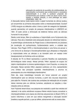 alienação da academia às questões da cotidianeidade, às
                    organizações curriculares que evidenciavam a excessiva
                    especialização e a toda e qualquer proposta de
                    conhecimento que incitava o olhar do aluno numa única,
                    restrita e limitada direção, a uma patologia do saber
                    (FAZENDA, 1995: 19).
A discussão teórica nesta época sobre o papel humanista da ciência acabou
por encaminhar as primeiras discussões sobre a interdisciplinaridade. Gusdorf
(1978) inaugura as reflexões sobre o tema a partir da categoria de totalidade,
quando apresentou um projeto de pesquisa interdisciplinar à UNESCO em
1961. O autor previa a diminuição da distância teórica entre as ciências
humanas no seu projeto.
Desde muito tempo, Marx já sustentava a historicidade como fundamento das
ciências. Para ele a totalidade seria alcançada através do referencial histórico.
A epistemologia construtivista de Piaget busca o desvendamento do processo
de construção do conhecimento, fundamentando assim, a unidade das
ciências. Para Piaget (1972) a interdisciplinaridade é uma forma de pensar e
uma forma de se alcançar a transdisciplinaridade (que ultrapassa a integração
e reciprocidade entre as ciências e se transpõe para um espaço onde
desapareceriam as fronteiras entre as ciências.
A década de 70 no Brasil representou o período filosófico de explicitações
terminológicas neste campo. Nesse período, Hilton Japiassú se ocupou do
ideário interdisciplinar no terreno epistemológico e Ivani Fazenda, no campo da
educação. Nesse período Hilton Japiassú publicava um livro, apresentando
uma síntese das principais questões interdisciplinares e anuncia os
pressupostos de uma metodologia interdisciplinar.
Para ele, essa metodologia consistia em tornar possível um projeto
interdisciplinar para as ciências humanas, a partir dos recursos disponíveis
para este fim. Portanto, ele cuidava das condições de realização de um projeto
dessa natureza para as ciências humanas, estudando as relações e inter-
relações entre as ciências.
Ivani Fazenda desenvolveu sua pesquisa de mestrado a partir dos estudos de
Japiassú e de outros estudiosos europeus Nesse estudo buscou conceituar a
interdisciplinaridade numa época de reformas educacionais no Brasil (1973). A
autora vislumbrou o caos em que estava mergulhada a educação escolar
brasileira naquele período, o que se reflete, sobremaneira até os nossos dias.
 