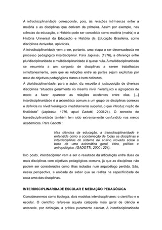 A intradisciplinaridade corresponde, pois, às relações intrínsecas entre a
matéria e as disciplinas que derivam da primeira. Assim por exemplo, nas
ciências da educação, a História pode ser concebida como matéria (matriz) e a
História Universal da Educação e História da Educação Brasileira, como
disciplinas derivadas, aplicadas.
A intradisciplinaridade vem a ser, portanto, uma etapa a ser desencadeada no
processo pedagógico interdisciplinar. Para Japiassu (1976), a diferença entre
pluridisciplinaridade e multidisciplinaridade é quase nula. A multidisciplinaridade
se   resumiria    a   um    conjunto    de    disciplinas   a    serem       trabalhadas
simultaneamente, sem que as relações entre as partes sejam explícitas por
meio de objetivos pedagógicos claros e bem definidos.
A pluridisciplinaridade, para o autor, diz respeito à justaposição de diversas
disciplinas “situadas geralmente no mesmo nível hierárquico e agrupadas de
modo    a     fazer   aparecer     as   relações    existentes      entre     elas;    [...]
interdisciplinaridade é a axiomática comum a um grupo de disciplinas conexas
e definida no nível hierárquico imediatamente superior, o que introduz noção de
finalidade”   (Japiassu,   1976,    apud     Gadotti,   2000:24).    O      conceito    de
transdisciplinaridade também tem sido extremamente confundido nos meios
acadêmicos. Para Gadotti :

                      Nas ciências da educação, a transdisciplinaridade                  é
                      entendida como a coordenação de todas as disciplinas               e
                      interdisciplinas do sistema de ensino inovado sobre                a
                      base de uma axiomática geral, ética, política                      e
                      antropológica. (GADOTTI, 2000 : 224).

Isto posto, interdisciplinar vem a ser o resultado da articulação entre duas ou
mais disciplinas com objetivos pedagógicos comuns, já que as disciplinas não
podem ser consideradas como ilhas isoladas num arquipélago perdido. São,
nessa perspectiva, a unidade do saber que se realiza na especificidade de
cada uma das disciplinas.


INTERDISCIPLINARIDADE ESCOLAR E MEDIAÇÃO PEDAGÓGICA

Consideraremos como tipologia, dois modelos interdisciplinares: o científico e o
escolar. O científico refere-se àquela categoria mais geral de ciência e
antecede, por definição, a prática puramente escolar. A interdisciplinaridade
 