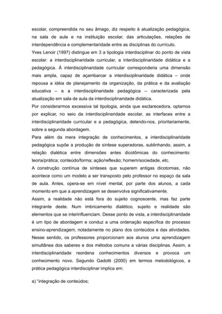 escolar, compreendida no seu âmago, diz respeito à atualização pedagógica,
na sala de aula e na instituição escolar, das articulações, relações de
interdependência e complementaridade entre as disciplinas do currículo.
Yves Lenoir (1997) distingue em 3 a tipologia interdisciplinar do ponto de vista
escolar: a interdisciplinaridade curricular, a interdisciplinaridade didática e a
pedagógica. À interdisciplinaridade curricular corresponderia uma dimensão
mais ampla, capaz de açambarcar a interdisciplinaridade didática – onde
repousa a idéia de planejamento da organização, da prática e da avaliação
educativa – e a interdisciplinaridade pedagógica – caracterizada pela
atualização em sala de aula da interdisciplinaridade didática.
Por considerarmos excessiva tal tipologia, ainda que esclarecedora, optamos
por explicar, no seio da interdisciplinaridade escolar, as interfaces entre a
interdisciplinaridade curricular e a pedagógica, detendo-nos, prioritariamente,
sobre a segunda abordagem.
Para além da mera integração de conhecimentos, a interdisciplinaridade
pedagógica supõe a produção de síntese superadoras, sublinhando, assim, a
relação dialética entre dimensões antes dicotômicas do conhecimento:
teoria/prática; conteúdo/forma; ação/reflexão; homem/sociedade, etc.
A construção contínua de sínteses que superem antigas dicotomias, não
acontece como um modelo a ser transposto pelo professor no espaço da sala
de aula. Antes, opera-se em nível mental, por parte dos alunos, a cada
momento em que a aprendizagem se desenvolva significativamente.
Assim, a realidade não está fora do sujeito cognoscente, mas faz parte
integrante deste. Num imbricamento dialético, sujeito e realidade são
elementos que se interinfluenciam. Desse ponto de vista, a interdisciplinaridade
é um tipo de abordagem e conduz a uma ordenação específica do processo
ensino-aprendizagem, notadamente no plano dos conteúdos e das atividades.
Nesse sentido, os professores proporcionam aos alunos uma aprendizagem
simultânea dos saberes e dos métodos comuns a várias disciplinas. Assim, a
interdisciplinaridade   reordena   conhecimentos    diversos     e   provoca   um
conhecimento novo. Segundo Gadotti (2000) em termos metodológicos, a
prática pedagógica interdisciplinar implica em:

a) “integração de conteúdos;
 
