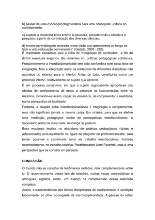 b) passar de uma concepção fragmentária para uma concepção unitária do
conhecimento;

c) superar a dicotomia entre ensino e pesquisa, considerando o estudo e a
pesquisa, a partir da contribuição das diversas ciências;

d) ensino-aprendizagem centrado numa visão que aprendemos ao longo de
toda a vida (educação permanente)”. (Gadotti, 2000 : 222).
É importante esclarecer aqui a idéia de “integração de conteúdos”, a fim de
dirimir eventuais enganos, tão correntes em práticas pedagógicas cotidianas.
Freqüentemente a interdisciplinaridade tem sido confundida com essa idéia de
integração. Mas a integração entre os conteúdos de diferentes disciplinas não
acontece do exterior para o interior. Antes de tudo, constitui-se como um
processo interno, relativamente ao sujeito que aprende.
É um processo construtivo, em que o sujeito cognoscente apropria-se dos
objetos de conhecimento de modo a perceber as interconexões entre os
mesmos, tornando-se assim, capaz de vislumbrar, de compreender a realidade,
numa perspectiva de totalidade.
Portanto, a relação entre interdisciplinaridade e integração é complementar,
mas não significam jamais a mesma coisa. Em síntese, para que se efetive
uma mediação pedagógica dentro de prerrogativas interdisciplinares, é
necessário antes de mais nada, mudança de postura.
Essa mudança implica no abandono de práticas pedagógicas rígidas e
referenciadas exclusivamente na figura do magister ou professor-mestre, para
tornar possível a caminhada rumo ao trabalho interdisciplinar, fundado
essencialmente, no trabalho coletivo. Parafraseando Ivani Fazenda, esta é uma
perspectiva que se constrói em parceria.


CONCLUSÃO

O mundo não se constitui de fenômenos isolados, mas complementares entre
si. O reconhecimento dessa teia de relações, muitas vezes contraditórias e
ambíguas, significa, então, um avanço na compreensão dessa realidade
complexa.
Assim, a transcendência dos limites disciplinares do conhecimento é condição
fundamental ao olhar abrangente da interdisciplinaridade. A gênese do saber
 