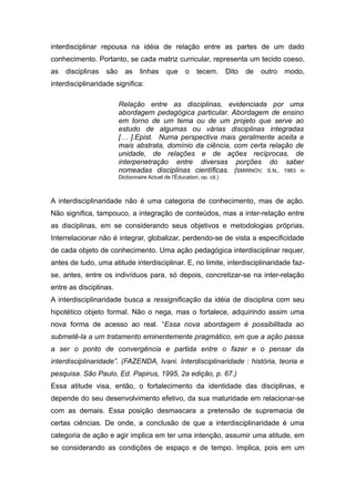 interdisciplinar repousa na idéia de relação entre as partes de um dado
conhecimento. Portanto, se cada matriz curricular, representa um tecido coeso,
as   disciplinas   são     as     linhas      que      o    tecem.       Dito   de   outro   modo,
interdisciplinaridade significa:

                         Relação entre as disciplinas, evidenciada por uma
                         abordagem pedagógica particular. Abordagem de ensino
                         em torno de um tema ou de um projeto que serve ao
                         estudo de algumas ou várias disciplinas integradas
                         [… ].Epist. Numa perspectiva mais geralmente aceita e
                         mais abstrata, domínio da ciência, com certa relação de
                         unidade, de relações e de ações recíprocas, de
                         interpenetração entre diversas porções do saber
                         nomeadas disciplinas científicas. (SMIRNOV, S.N., 1983 in
                         Dictionnaire Actuel de l'Éducation, op. cit.)



A interdisciplinaridade não é uma categoria de conhecimento, mas de ação.
Não significa, tampouco, a integração de conteúdos, mas a inter-relação entre
as disciplinas, em se considerando seus objetivos e metodologias próprias.
Interrelacionar não é integrar, globalizar, perdendo-se de vista a especificidade
de cada objeto de conhecimento. Uma ação pedagógica interdisciplinar requer,
antes de tudo, uma atitude interdisciplinar. E, no limite, interdisciplinaridade faz-
se, antes, entre os indivíduos para, só depois, concretizar-se na inter-relação
entre as disciplinas.
A interdisciplinaridade busca a ressignificação da idéia de disciplina com seu
hipotético objeto formal. Não o nega, mas o fortalece, adquirindo assim uma
nova forma de acesso ao real. “Essa nova abordagem é possibilitada ao
submetê-la a um tratamento eminentemente pragmático, em que a ação passa
a ser o ponto de convergência e partida entre o fazer e o pensar da
interdisciplinaridade”. (FAZENDA, Ivani. Interdisciplinaridade : história, teoria e
pesquisa. São Paulo, Ed. Papirus, 1995, 2a edição, p. 67.)
Essa atitude visa, então, o fortalecimento da identidade das disciplinas, e
depende do seu desenvolvimento efetivo, da sua maturidade em relacionar-se
com as demais. Essa posição desmascara a pretensão de supremacia de
certas ciências. De onde, a conclusão de que a interdisciplinaridade é uma
categoria de ação e agir implica em ter uma intenção, assumir uma atitude, em
se considerando as condições de espaço e de tempo. Implica, pois em um
 