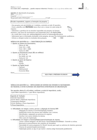 Oliveira, L. S. et al.
                                                                                                                       X
Um estudo sobre a implantação ... grandes empresas industriais. Produção, v. xx, n. x, p. xx-xx, xxx/xxx, xxxx


Apêndice A. Questionário da pesquisa.
Data: ___/___/___
Empresa: _____________________
Responsável pelas informações: ____________________E-mail: ____________________

Prezado respondente, seguem as Instruções da pesquisa:

- Esta pesquisa está sub-dividida em 5 módulos, contendo ao todo 29 questões;
- Como a planilha está PROTEGIDA, basta clicar com o mouse em cada campo de
resposta;
- Solicitamos a gentileza de nos devolver respondida esta pesquisa via formato
eletrônico, cujo prazo de encerramento está programado para o dia 06/03/2006.
- Os e-mails para o envio são: admlinsoli@yahoo.com.br ou lindomar@utfpr.edu.br
- Salientamos que as informações declaradas nesta pesquisa, são para fins exclusivamente acadêmicos.
- Informe se desejam receber os resultados desta pesquisa	        ‫ ‮‬SIM	     ‫ ‮‬NÃO

MÓDULO DE QUESTÕES N.1 - CARACTERIZAÇÃO DA EMPRESA
1- Quanto ao número de funcionários:
	         ‫ ‮‬Menos de 500
	         ‫ ‮‬Entre 501 e 1000
	         ‫ ‮‬Entre 1001 e 2000
	         ‫ ‮‬Acima de 2000
2- Quanto ao faturamento anual, (R$ em milhões):
	         ‫ ‮‬De 10 até 50
	         ‫ ‮‬De 50.001 até 120
	         ‫ ‮‬Acima de 120
3- Quanto ao porte da Empresa:
	         ‫ ‮‬Médio
	         ‫ ‮‬Grande
4- Quanto ao Capital Social:
	         ‫ ‮‬Nacional
	         ‫ ‮‬Multinacional
	         ‫ ‮‬Economia Mista
Outro____________________
					SIGA PARA A PRÓXIMA PLANILHA




MÓDULO DE QUESTÕES N.2 - DIFICULDADES DO SISTEMA EM ATENDER AS NECESSIDADES
DO NEGÓCIO, E ESTAR ALINHADO AOS OBJETIVOS ESTRATÉGICOS DA ORGANIZAÇÃO

Nas questões abaixo (5 a 8) ordene, conforme a escala de importância, sendo,
5 para Maior importância e 1 para Menor importância:

Legenda de Avaliação:
5-Grande importância
4-Entre Muito e Moderada importância
3-Importância Mediana
2-Entre Mediana e Pouca Importância
1-Pouca Importância

5- Dificuldades em relação a custos, pessoas e adaptação do Sistema ERP:
	          ‫ ‮‬Adaptação do sistema à economia/legislação brasileira
	          ‫ ‮‬Qualificação técnica das pessoas para trabalhar com o sistema
	          ‫ ‮‬Identificação e adaptação aos processos de negócios
	          ‫ ‮‬Interface com outros módulos do sistema
	          ‫ ‮‬Altos custos de implantação
6- Dificuldades em relação as funcionalidades/operacionalização do sistema:
	          ‫ ‮‬Tornar o sistema Amigável e de fácil acesso: funcionalidades/Flexibilidade - Entender as rotinas
	          ‫ ‮‬Burocracia no preenchimento dos requisitos de formulários
	          ‫ ‮‬Necessidade de outros programas Ex: (Excell, Access), para suprir as carências de relatórios gerenciais
	          ‫ ‮‬Processo de parametrização/customização
	          ‫ ‮‬Implantação parcial, ou seja, ter que manter o sistema antigo funcionando paralelamente
 